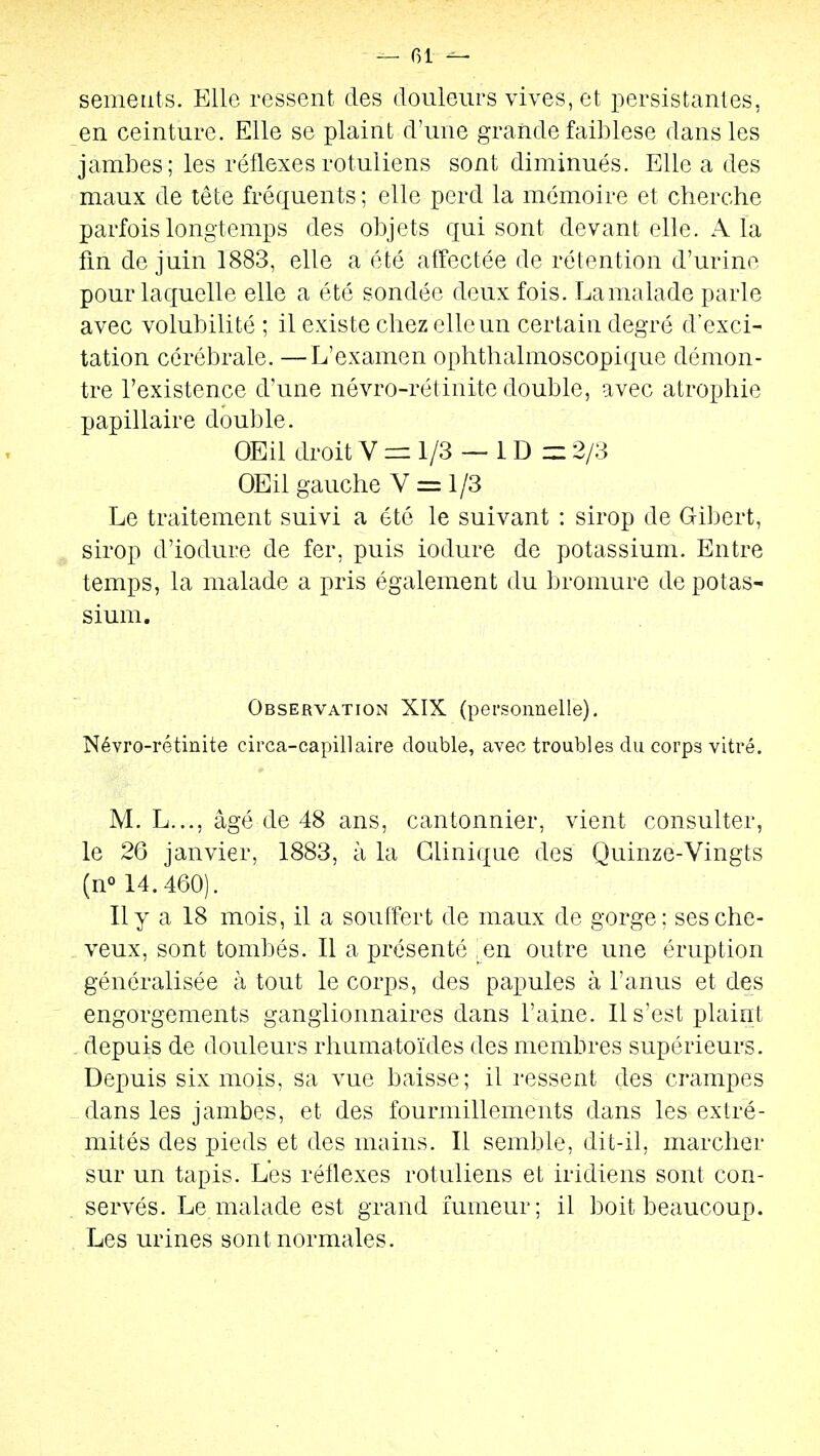 — 01 — semeiits. Elle ressent des douleurs vives, et persistantes, en ceinture. Elle se plaint d'une grande faiblese dans les jambes; les réflexesrotuliens sont diminués. Elle a des maux de tête fréquents ; elle perd la mémoire et cherche parfois longtemps des objets qui sont devant elle. A la fin de juin 1883, elle a été affectée de rétention d'urine pour laquelle elle a été sondée deux fois. La malade parle avec volubilité ; il existe chez elle un certain degré d'exci- tation cérébrale. —L'examen ophthalmoscopique démon- tre l'existence d'une névro-rétinite double, avec atrophie papillaire double. OEil droit V = 1/3 — 1 D m 2/3 OEil gauche V = 1/3 Le traitement suivi a été le suivant : sirop de Gibert, sirop d'iodure de fer, puis iodure de potassium. Entre temps, la malade a pris également du bromure de potas- sium. Observation XIX (personnelle). Névro-rétinite circa-capillaire double, avec troubles du corps vitré. M. L..., âgé de 48 ans, cantonnier, vient consulter, le 26 janvier, 1883, à la Clinique des Quinze-Vingts (n» 14.460). Il y a 18 mois, il a souffert de maux de gorge; ses che- veux, sont tombés. Il a présenté ,en outre une éruption généralisée à tout le corps, des papules à l'anus et des engorgements ganglionnaires dans l'aine. 11 s'est plaint depuis de douleurs rhumatoïdes des membres supérieurs. Depuis six mois, sa vue baisse; il ressent des crampes dans les jambes, et des fourmillements dans les extré- mités des pieds et des mains. Il semble, dit-il, marcher sur un tapis. Les réflexes rotuliens et iridiens sont con- servés. Le malade est grand fumeur; il boit beaucoup. Les urines sont normales.