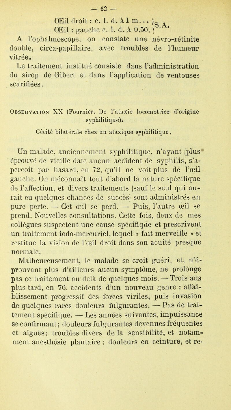 OEil droit : c. 1. d. à 1 m... OEil : gauche c. 1. d. à 0,50. ) ' A l'ophalmoscope, on constate une névro-rétinite double, circa-papillaire, avec troubles de l'humeur vitrée. Le traitement institué consiste dans l'administration du sirop de Gibert et dans l'application de ventouses scarifiées. Observation XX (Fournier. De l'ataxie locomotrice d'origine syphilitique). Cécité bilatérale chez ua ataxique syphilitique. Un malade, anciennement syphilitique, n'ayant [plus ' éprouvé de vieille date aucun accident de syphilis, s'a- perçoit par hasard, en 72, qu'il ne voit plus de l'œil gauche. On méconnaît tout d'abord la nature spécifique de l'affection, et divers traitements (sauf le senl qui au- rait eu quelques chances de succès) sont administrés en pure perte. — Cet œil se perd. — Puis,, l'autre œil se prend. Nouvelles consultations. Cette fois, deux: de mes collègues suspectent une cause spécifique et prescrivent un traitement iodo-mercuriel, lequel « fait merveille » et restitue la vision de l'œil droit dans son acuité presque normale, Malheureusement, le malade se croit guéri, et, n'é- prouvant plus d'ailleurs aucun symptôme, ne prolonge pas ce traitement au delà de quelques mois. —Trois ans plus tard, en 76, accidents d'un nouveau genre : affai- blissement progressif des forces viriles, puis invasion de quelques rares douleurs fulgurantes. — Pas de trai- tement spécifique. — Les années suivantes, impuissance se confirmant; douleurs fulgurantes devenues fréquentes et aiguës; troubles divers delà sensibilité, et notam- ment anesthésie plantaire ; douleurs en ceinture, et re-