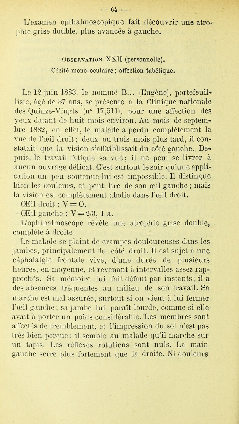 L'examen opthalmoscopique fait découvrir une atro- phie grise double, plus avancée à gauche. Observation XXII (personnelle). Cécité mono-oculaire; affection tabétique. Le 12 juin 1883, le nommé B... (Eugène), portefeuil- liste, âgé de 37 ans, se présente à la Clinique nationale des Quinze-Vingts (n° 17,511), pour une affection des yeux datant de huit mois environ. Au mois de septem- bre 1882, en effet, le malade a perdu complètement la vue de l'œil droit ; deux ou trois mois plus tard, il con- statait que la vision s'affaiblissait du côté gauche. De- puis, le travail fatigue sa vue ; il ne peut se livrer à aucun ouvrage délicat. C'est surtout le soir qu'une appli- cation un peu soutenue lui est impossible. Il distingue bien les couleurs, et peut lire de son œil gauche ; mais la vision est complètement abolie dans l'œil droit. OEil droit : V=0. ' OEil gauche : V = 2/3, 1 a. L'ophthalmoscope révèle une atrophie grise double, - complète à droite. Le malade se plaint de crampes douloureuses dans les jambes, principalement du côté droit. Il est sujet à une céphalalgie frontale vive, d'une durée de plusieurs heures, en moyenne, et revenant à intervalles assez rap- prochés. Sa mémoire lui fait défaut par instants; il a des absences fréquentes au milieu de son travail. Sa marche est mal assurée, surtout si on vient à lui fermer l'œil gauche; sa jambe lui paraît lourde, comme si elle avait à porter un poids considérable. Les membres sont affectés de tremblement, et l'impression du sol n'est pas très bien perçue ; il semble au malade qu'il marche sur un tapis. Les réflexes rotuliens sont nuls. La main gauche serre plus fortement que la droite. Ni douleurs