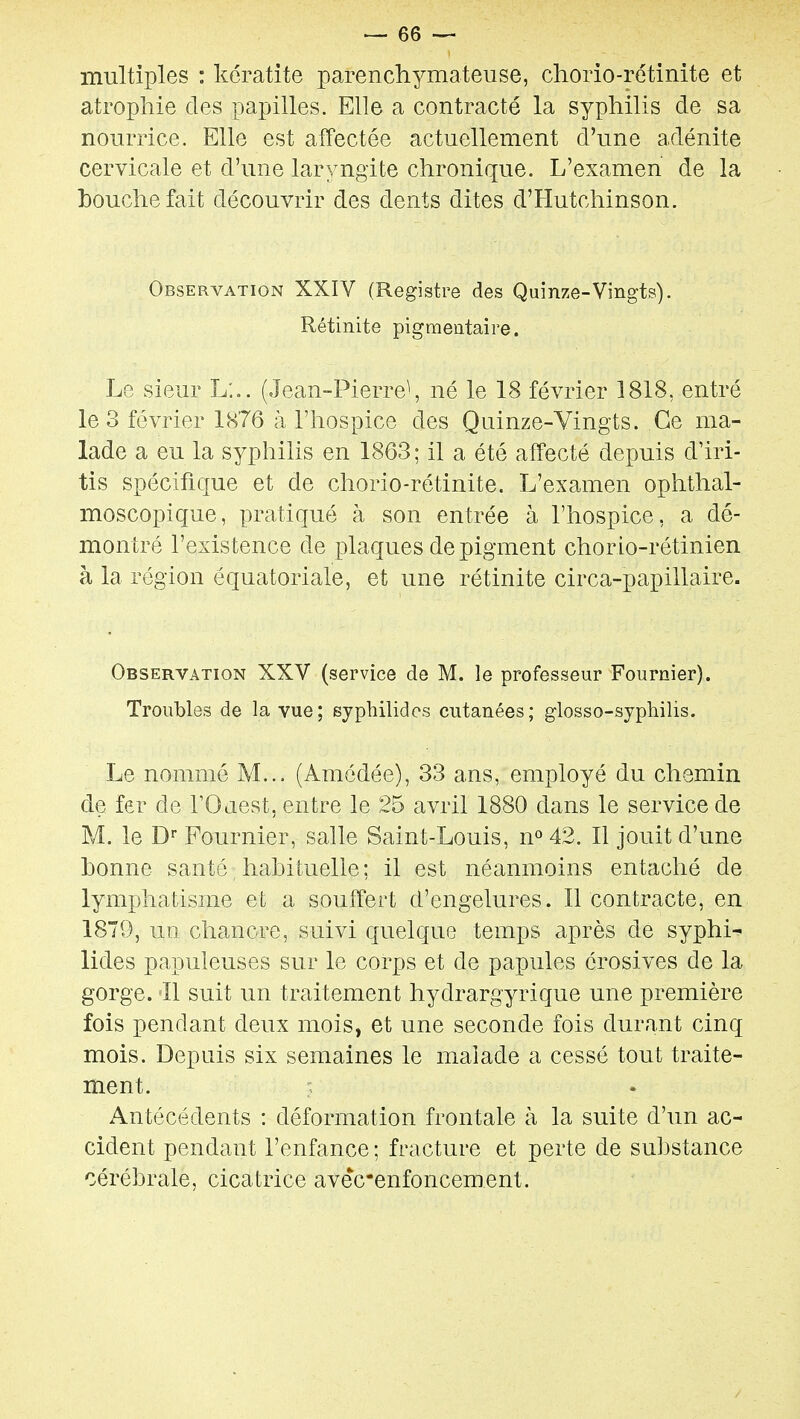 multiples : kératite parenchymateuse, chorio-rétinite et atrophie des papilles. Elle a contracté la syphilis de sa nourrice. Elle est affectée actuellement d'une adénite cervicale et d'une laryngite chronique. L'examen de la bouche fait découvrir des dents dites d'Hutchinson. Observation XXIV (Registre des Quinze-Vingts). Rétinite pigmeataire. Le sieur L:,. (Jean-Pierre^, né le 18 février 1818, entré le 3 février 1876 à l'hospice des Quinze-Vingts. Ce ma- lade a eu la syphilis en 1863; il a été affecté depuis d'iri- tis spécifique et de chorio-rétinite. L'examen ophthal- moscopique, pratiqué à son entrée à l'hospice, a dé- montré l'existence de plaques de pigment chorlo-rétinien à la région équatoriale, et une rétinite circa-papillaire. Observation XXV (service de M. le professeur Fournier). Troubles de la vue; syphilides cutanées; glosso-syphilis. Le nommé M... (Amédée), 33 ans, employé du chemin de fer de rOaest, entre le 25 avril 1880 dans le service de M. le D Fournier, salle Saint-Louis, n^ 42. Il jouit d'une bonne santé habituelle; il est néanmoins entaché de lymphatisme et a souffert d'engelures. Il contracte, en 1879, un chancre, suivi quelque temps après de syphi^ lides papuleuses sur le corps et de papules érosives de la gorge. Il suit un traitement hydrargyrique une première fois pendant deux mois, et une seconde fois durant cinq mois. Depuis six semaines le malade a cessé tout traite- ment. Antécédents : déformation frontale à la suite d'un ac- cident pendant l'enfance ; fracture et perte de substance cérébrale, cicatrice avecenfoncement.