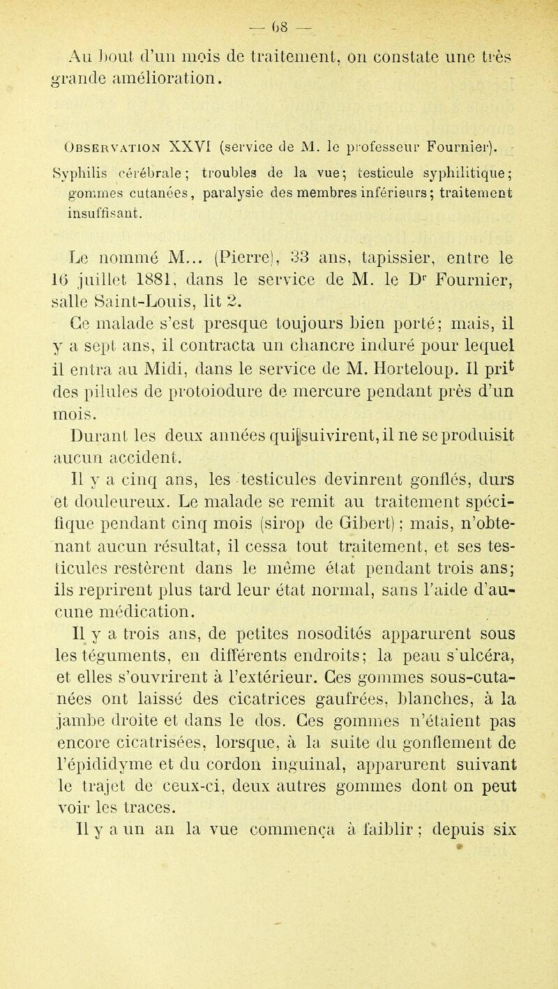 08 — Au ])out d'un mois de traitement, on constate une très grande amélioration. Observation XXVI (service de M. le professeur Fournier). - Syphilis cérébrale; troubles de la vue5 testicule syphilitique; gommes cutanées, pai^alysie des membres inférieurs; traitement insuffisant. Le nommé M... (Pierre), 33 ans, tapissier, entre le 16 juillet 1881, dans le service de M. le D'' Fournier, salle Saint-Louis, lit 2. Ce malade s'est presque toujours Lien porté; mais, il y a sept ans, il contracta un chancre induré pour lequel il entra au Midi, dans le service de M. Horteioup. Il pri^ des pilules de protoiodure de mercure pendant près d'un mois. Durant les deux années qui|suivirent, il ne se produisit aucun accident. Il y a cinq ans, les testicules devinrent gonflés, durs et douleureux. Le malade se remit au traitement spéci- fique pendant cinq mois (sirop de Gibert) ; mais, n'obte- nant aucun résultat, il cessa tout traitement, et ses tes- ticules restèrent dans le même état pendant trois ans; ils reprirent plus tard leur état normal, sans l'aide d'au- cune médication. Il y a trois ans, de petites nosodités apparurent sous les téguments, en différents endroits; la peau s ulcéra, et elles s'ouvrirent à l'extérieur. Ces gommes sous-cuta- nées ont laissé des cicatrices gaufrées, blanches, à la jambe droite et dans le dos. Ces gommes n'étaient pas encore cicatrisées, lorsque, à la suite du gonflement de l'épididyme et du cordon inguinal, apparurent suivant le trajet de ceux-ci, deux autres gommes dont on peut voir les traces. Il y a un an la vue commença à faiblir ; depuis six