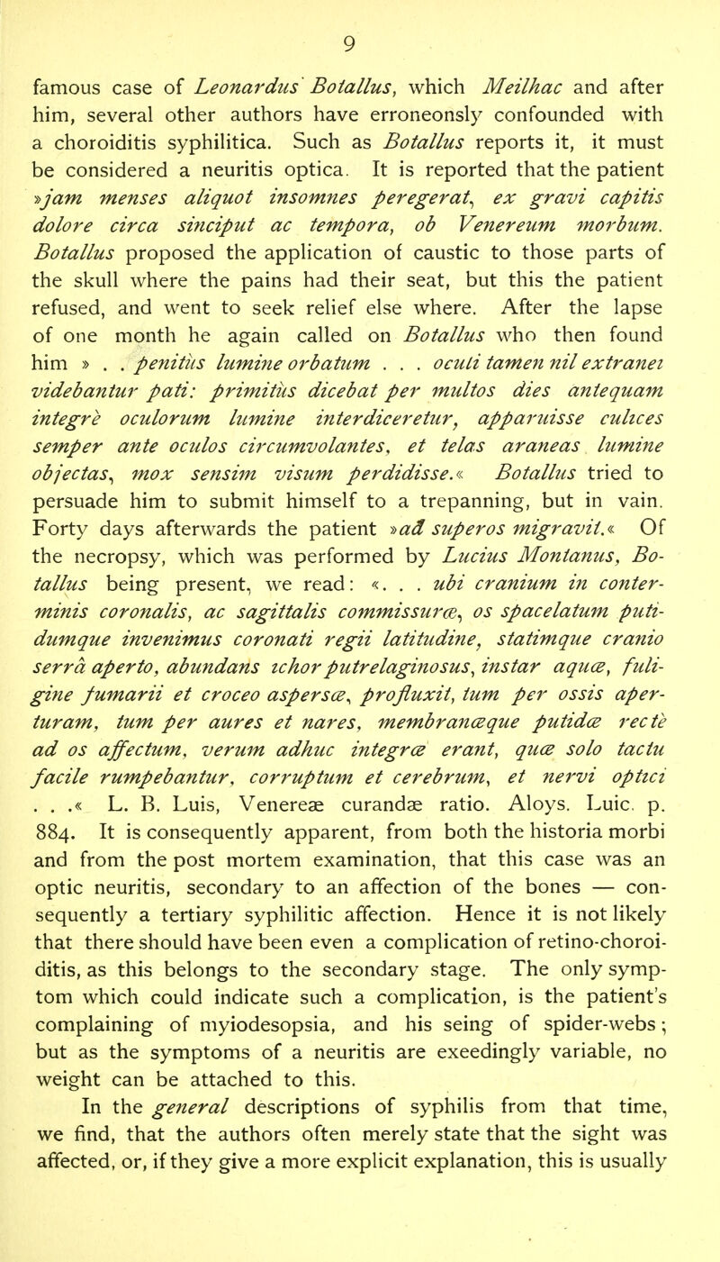 famous case of Leonardus Botallus, which Meilhac and after him, several other authors have erroneonsly confounded with a choroiditis syphilitica. Such as Botallus reports it, it must be considered a neuritis optica. It is reported that the patient »jatn menses aliquot insomnes peregerat^ ex gravi capitis dolore circa sificiput ac tempora, ob Venereum morbum. Botallus proposed the application of caustic to those parts of the skull where the pains had their seat, but this the patient refused, and went to seek relief else where. After the lapse of one month he again called on Botallus who then found him » . . penitics lumine orbatum . . . oculi tamen nil extranet videbantur pati: primitiis dicebat per multos dies antequam integre oculorum lumine interdiceretur, apparuisse cuhces semper ante oculos circumvolantes, et telas araneas lumine objectas, mox sensim visum perdidisse.^ Botallus tried to persuade him to submit himself to a trepanning, but in vain. Forty days afterwards the patient »ad superos migravit.« Of the necropsy, which was performed by Lucius Montanus, Bo- tallus being present, we read: «... ubi cranium in conter- minis coronalis, ac sagittalis commissurce^ os spacelatum puti- dumque invenimus coronati regii latitudine, statimque cranio serra aperto, abundans ichorputrelaginosus, instar aquce, fuli- gine fumarii et croceo aspersce^ profluxit, turn per ossis aper- turam, turn per aures et nares, membranceque putidce recte ad os affectum, verum adhuc integrce erant, quce solo tactu facile rumpebantur, corruptum et cerebrum, et nervi optici . . .« L. B. Luis, Venereae curandae ratio. Aloys. Luic. p. 884. It is consequently apparent, from both the historia morbi and from the post mortem examination, that this case was an optic neuritis, secondary to an affection of the bones — con- sequently a tertiary syphilitic affection. Hence it is not likely that there should have been even a complication of retino-choroi- ditis, as this belongs to the secondary stage. The only symp- tom which could indicate such a complication, is the patient's complaining of myiodesopsia, and his seing of spider-webs; but as the symptoms of a neuritis are exeedingly variable, no weight can be attached to this. In the general descriptions of syphilis from that time, we find, that the authors often merely state that the sight was affected, or, if they give a more explicit explanation, this is usually