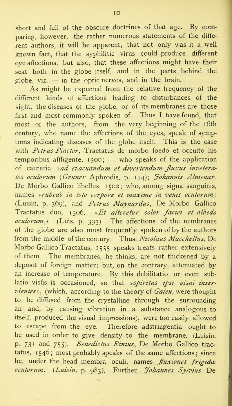 short and full of the obscure doctrines of that age. By com- paring, however, the rather numerous statements of the diffe- rent authors, it will be apparent, that not only was it a well known fact, that the syphilitic virus could produce different eye-affections, but also, that these affections might have their seat both in the globe itself, and in the parts behind the globe, viz. — in the optic nerves, and in the brain. As might be expected from the relative frequency of the different kinds of affections leading to disturbances of the sight, the diseases of the globe, or of its membranes are those first and most commonly spoken of. Thus I have found, that most of the authors, from the very beginning of the 16th century, who name the affections of the eyes, speak of symp- toms indicating diseases of the globe itself. This is the case with Petrus Pinctor, Tractatus de morbo foedo et occulto his temporibus affligente, 1500; — who speaks of the application of cauteria »ad evacuandum et divertendum fluxus invetera- tos oculorum {Gruner Aphrodis. p. 114); Johannis Almenar. De Morbo Gallico libellus, 1502; who, among signa sanguinis, names ^rubed'o in to to cor pore et maxime in venis oculorum; (Luisin. p. 369), and Petrus Maynardus, De Morbo Gallico Tractatus duo, 1506. «Et alteretur color faciei et albedo oculorum^ (Luis. p. 393). The affections of the nembranes of the globe are also most frequently spoken of by the authors from the middle of the century. Thus, Nicolaus Macchellus, De Morbo Gallico Tractatus, 1555 speaks treats rather extensively of them. The membranes, he thinks, are not thickened by a deposit of foreign matter; but, on the contrary, attenuated by an increase of temperature. By this debilitatio or even sub- latio visus is occasioned, so that »spiritus ipsi visui inser- vientes«^ (which, according to the theory of Galen, were thought to be diffused from the crystalline through the surrounding air and, by causing vibration in a substance analogous to itself, produced the visual impressions), were too easily allowed to escape from the eye. Therefore adstringentia ought to be used in order to give density to the membrane. (Luisin. p. 731 and 755). Benedictus Rinius^ De Morbo Gallico trac- tatus, 1546; most probably speaks of the same affections; since he, under the head membra oculi, names Jluxiones frigidce oculorum, {Luisin. p. 983). Further, Johannes Sytvius De