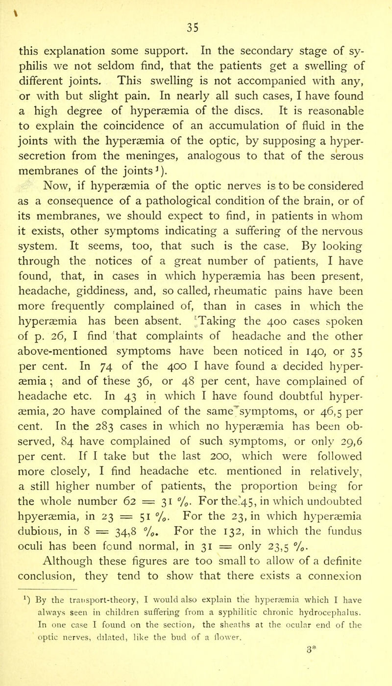 this explanation some support. In the secondary stage of sy- philis we not seldom find, that the patients get a swelling of different joints. This swelling is not accompanied with any, or with but slight pain. In nearly all such cases, I have found a high degree of hyperemia of the discs. It is reasonable to explain the coincidence of an accumulation of fluid in the joints with the hyperaemia of the optic, by supposing a hyper- secretion from the meninges, analogous to that of the serous membranes of the joints3). Now, if hypersemia of the optic nerves is to be considered as a consequence of a pathological condition of the brain, or of its membranes, we should expect to find, in patients in whom it exists, other symptoms indicating a suffering of the nervous system. It seems, too, that such is the case. By looking through the notices of a great number of patients, I have found, that, in cases in which hyperaemia has been present, headache, giddiness, and, so called, rheumatic pains have been more frequently complained of, than in cases in which the hyperaemia has been absent. JTaking the 400 cases spoken of p. 26, I find 'that complaints of headache and the other above-mentioned symptoms have been noticed in 140, or 35 per cent. In 74 of the 400 I have found a decided hyper- aemia 5 and of these 36, or 48 per cent, have complained of headache etc. In 43 in which I have found doubtful hyper- aemia, 20 have complained of the same^symptoms, or 46,5 per cent. In the 283 cases in which no hyperaemia has been ob- served, 84 have complained of such symptoms, or only 29,6 per cent. If I take but the last 200, which were followed more closely, I find headache etc. mentioned in relatively, a still higher number of patients, the proportion being for the whole number 62 = 31 %. For the?45, in which undoubted hpyeraemia, in 23 = 51 %. For the 23, in which hyperaemia dubious, in 8 = 34,8 %. For the 132, in which the fundus oculi has been found normal, in 31 = only 23,5 %. Although these figures are too small to allow of a definite conclusion, they tend to show that there exists a connexion *) By the transport-theory, I would also explain the hypersemia which I have always seen in children suffering from a syphilitic chronic hydrocephalus. In one case I found on the section, the sheaths at the ocular end of the optic nerves, dilated, like the bud of a flower. 3*