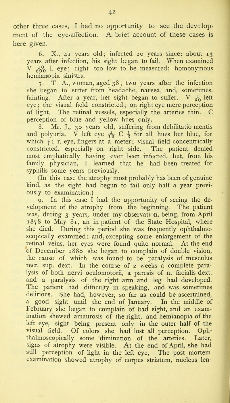 other three cases, I had no opportunity to see the develop- ment of the eye-affection. A brief account of these cases is here given. 6. X., 41 years old; infected 20 years since; about 13 years after infection, his sight began to fail. When examined V I. eye* right too low to be measured; homonymous hemianopia sinistra. 7. T. A., woman, aged 38; two years after the infection she began io suffer from headache, nausea, and, sometimes, fainting. After a year, her sight began to suffer. V left eye; the visual field constricted; on right eye mere perception of light. The retinal vessels, especially the arteries thin. C perception of blue and yellow hues only. 8. Mr. J., 30 years old, suffering from debilitatio mentis and polyuria. V left eye T^ C J for all hues but blue, for which J; r. eye, fingers at a meter; visual field concentrically constricted, especially on right side. The patient denied most emphatically having ever been infected, but, from his family physician, I learned that he had been treated for syphilis some years previously. (In this case the atrophy most probably has been of genuine kind, as the sight had begun to fail only half a year previ- ously to examination.) 9. In this case I had the opportunity of seeing the de- velopment of the atrophy from the beginning. The patient was, during 3 years, under my observation, being, from April 1878 to May 81, an inpatient of the State Hospital, where she died. During this period she was frequently ophthalmo- scopically examined; and, excepting some enlargement of the retinal veins, her eyes were found quite normal. At the end of December 1880 she began to complain of double vision, the cause of which was found to be paralysis of musculus rect. sup. dext. In the course of 2 weeks a complete para- lysis of both nervi oculomotorii, a paresis of n. facialis dext. and a paralysis of the right arm and leg had developed. The patient had difficulty in speaking, and was sometimes delirious. She had, however, so far as could be ascertained, a good sight until the end of January. In the middle of February she began to complain of bad sight, and an exam- ination shewed amaurosis of the right, and hemianopia of the left eye, sight being present only in the outer half of the visual field. Of colors she had lost all perception. Oph- thalmoscopically some diminution of the arteries. Later, signs of atrophy were visible. At the end of April, she had still perception of light in the left eye, The post mortem examination showed atrophy of corpus striatum, nucleus len-