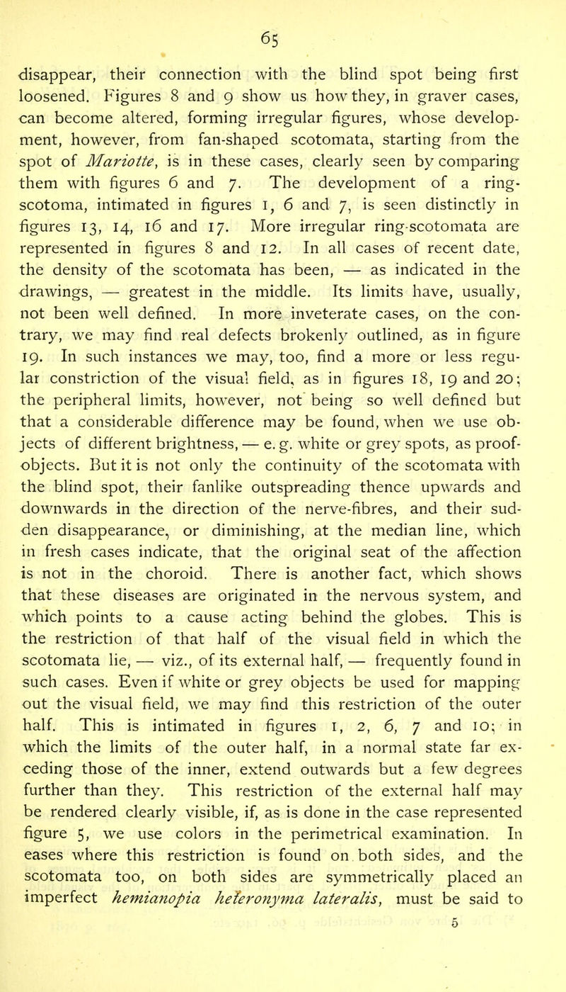 disappear, their connection with the blind spot being first loosened. Figures 8 and 9 show us how they, in graver cases, can become altered, forming irregular figures, whose develop- ment, however, from fan-shaped scotomata, starting from the spot of Mariotte, is in these cases, clearly seen by comparing them with figures 6 and 7. The development of a ring- scotoma, intimated in figures 1, 6 and 7, is seen distinctly in figures 13, 14, 16 and 17. More irregular ring-scotomata are represented in figures 8 and 12. In all cases of recent date, the density of the scotomata has been, — as indicated in the drawings, — greatest in the middle. Its limits have, usually, not been well defined. In more inveterate cases, on the con- trary, we may find real defects brokenly outlined, as in figure 19. In such instances we may, too, find a more or less regu- lar constriction of the visual field, as in figures 18, 19 and 20; the peripheral limits, however, not being so well defined but that a considerable difference may be found, when we use ob- jects of different brightness, — e. g. white or grey spots, as proof- objects. But it is not only the continuity of the scotomata with the blind spot, their fanlike outspreading thence upwards and downwards in the direction of the nerve-fibres, and their sud- den disappearance, or diminishing, at the median line, which in fresh cases indicate, that the original seat of the affection is not in the choroid. There is another fact, which shows that these diseases are originated in the nervous system, and which points to a cause acting behind the globes. This is the restriction of that half of the visual field in which the scotomata lie, — viz., of its external half, — frequently found in such cases. Even if white or grey objects be used for mapping out the visual field, we may find this restriction of the outer half. This is intimated in figures 1, 2, 6, 7 and 10; in which the limits of the outer half, in a normal state far ex- ceding those of the inner, extend outwards but a few degrees further than they. This restriction of the external half may be rendered clearly visible, if, as is done in the case represented figure 5, we use colors in the perimetrical examination. In eases where this restriction is found on both sides, and the scotomata too, on both sides are symmetrically placed an imperfect hemianopia he'feronyma lateralis, must be said to 5