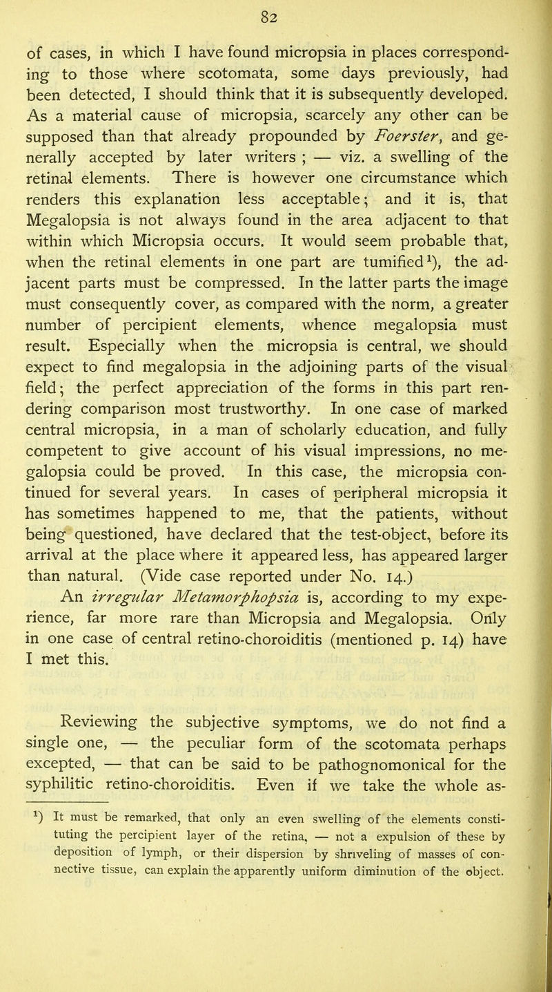 of cases, in which I have found micropsia in places correspond- ing to those where scotomata, some days previously, had been detected, I should think that it is subsequently developed. As a material cause of micropsia, scarcely any other can be supposed than that already propounded by Foersier, and ge- nerally accepted by later writers ; — viz. a swelling of the retinal elements. There is however one circumstance which renders this explanation less acceptable; and it is, that Megalopsia is not always found in the area adjacent to that within which Micropsia occurs. It would seem probable that, when the retinal elements in one part are tumified1), the ad- jacent parts must be compressed. In the latter parts the image must consequently cover, as compared with the norm, a greater number of percipient elements, whence megalopsia must result. Especially when the micropsia is central, we should expect to find megalopsia in the adjoining parts of the visual field; the perfect appreciation of the forms in this part ren- dering comparison most trustworthy. In one case of marked central micropsia, in a man of scholarly education, and fully competent to give account of his visual impressions, no me- galopsia could be proved. In this case, the micropsia con- tinued for several years. In cases of peripheral micropsia it has sometimes happened to me, that the patients, without being questioned, have declared that the test-object, before its arrival at the place where it appeared less, has appeared larger than natural. (Vide case reported under No. 14.) An irregular Metamorphopsia is, according to my expe- rience, far more rare than Micropsia and Megalopsia. Only in one case of central retino-choroiditis (mentioned p. 14) have I met this. Reviewing the subjective symptoms, we do not find a single one, — the peculiar form of the scotomata perhaps excepted, — that can be said to be pathognomonical for the syphilitic retino-choroiditis. Even if we take the whole as- *) It must be remarked, that only an even swelling of the elements consti- tuting the percipient layer of the retina, — not a expulsion of these by deposition of lymph, or their dispersion by shriveling of masses of con- nective tissue, can explain the apparently uniform diminution of the object.