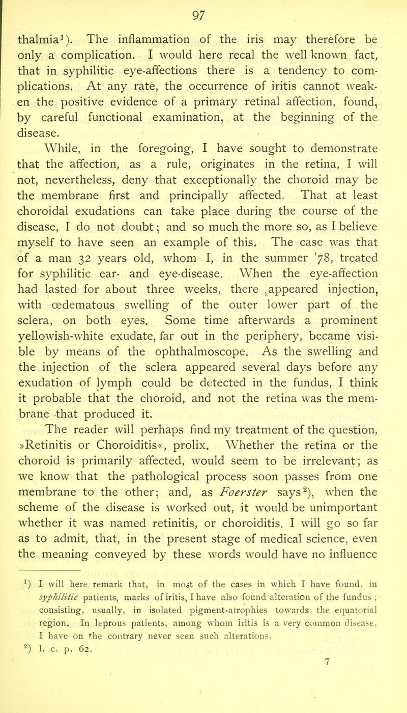 thalmiaJ). The inflammation of the iris may therefore be only a complication. I would here recal the well known fact, that in syphilitic eye-affections there is a tendency to com- plications. At any rate, the occurrence of iritis cannot weak- en the positive evidence of a primary retinal affection, found, by careful functional examination, at the beginning of the disease. While, in the foregoing, I have sought to demonstrate that the affection, as a rule, originates in the retina, I will not, nevertheless, deny that exceptionally the choroid may be the membrane first and principally affected. That at least choroidal exudations can take place during the course of the disease, I do not doubt; and so much the more so, as I believe myself to have seen an example of this. The case was that of a man 32 years old, whom I, in the summer '7$, treated for syphilitic ear- and eye-disease. When the eye-affection had lasted for about three weeks, there jappeared injection, with cedematous swelling of the outer lower part of the sclera, on both eyes. Some time afterwards a prominent yellowish-white exudate, far out in the periphery, became visi- ble by means of the ophthalmoscope. As the swelling and the injection of the sclera appeared several days before any exudation of lymph could be detected in the fundus, I think it probable that the choroid, and not the retina was the mem- brane that produced it. The reader will perhaps find my treatment of the question, »Retinitis or Choroiditis«, prolix. Whether the retina or the choroid is primarily affected, would seem to be irrelevant; as we know that the pathological process soon passes from one membrane to the other; and, as Foerster says2), when the scheme of the disease is worked out, it would be unimportant whether it was named retinitis, or choroiditis. I will go so far as to admit, that, in the present stage of medical science, even the meaning conveyed by these words would have no influence *) I will here remark that, in most of the cases in which I have found, in syphilitic patients, marks of iritis, I have also found alteration of the fundus ; consisting, usually, in isolated pigment-atrophies towards the equatorial region. In leprous patients, among whom iritis is a very common disease, I have on the contrary never seen such alterations. 2) 1. c. p. 62. 7