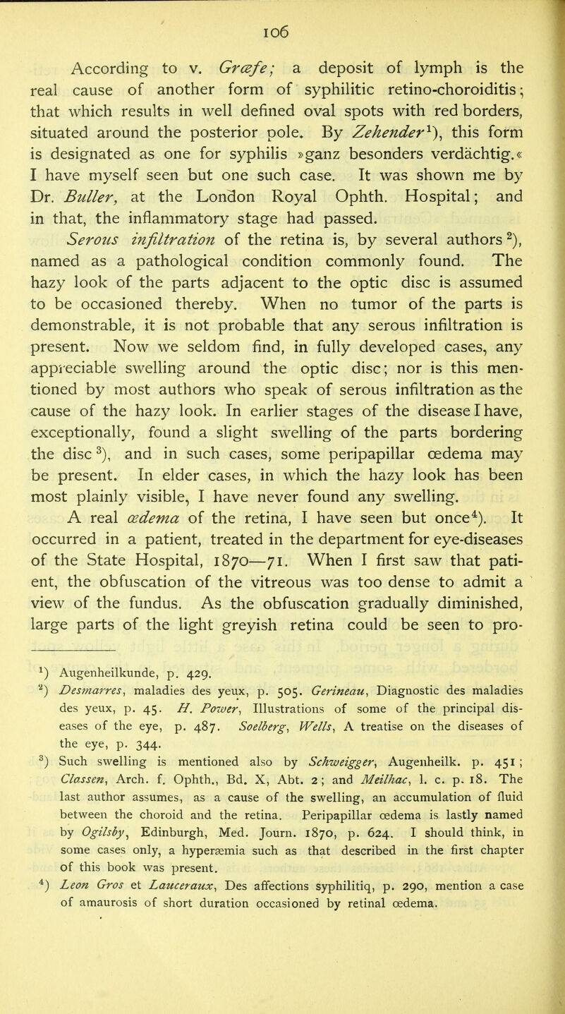 io6 According to v. Grcefe; a deposit of lymph is the real cause of another form of syphilitic retino-choroiditis; that which results in well defined oval spots with red borders, situated around the posterior pole. By Zehender1'), this form is designated as one for syphilis »ganz besonders verdachtig.« I have myself seen but one such case. It was shown me by Dr. Buller, at the London Royal Ophth. Hospital; and in that, the inflammatory stage had passed. Serous infiltration of the retina is, by several authors 2), named as a pathological condition commonly found. The hazy look of the parts adjacent to the optic disc is assumed to be occasioned thereby. When no tumor of the parts is demonstrable, it is not probable that any serous infiltration is present. Now we seldom find, in fully developed cases, any appreciable swelling around the optic disc; nor is this men- tioned by most authors who speak of serous infiltration as the cause of the hazy look. In earlier stages of the disease I have, exceptionally, found a slight swelling of the parts bordering the disc3), and in such cases, some peripapillar cedema may be present. In elder cases, in which the hazy look has been most plainly visible, I have never found any swelling. A real oedema of the retina, I have seen but once4). It occurred in a patient, treated in the department for eye-diseases of the State Hospital, 1870—71. When I first saw that pati- ent, the obfuscation of the vitreous was too dense to admit a view of the fundus. As the obfuscation gradually diminished, large parts of the light greyish retina could be seen to pro- x) Augenheilkunde, p. 429. '2) Desmarres, maladies des yeux, p. 505. Gerineau, Diagnostic des maladies des yeux, p. 45. H. Power, Illustrations of some of the principal dis- eases of the eye, p. 487. Soelberg, Wells, A treatise on the diseases of the eye, p. 344. 3) Such swelling is mentioned also by Schweigger, Augenheilk. p. 451 ; Classen, Arch. f. Ophth., Bd. X, Abt. 2; and Meilhac, 1. c. p. 18. The last author assumes, as a cause of the swelling, an accumulation of fluid between the choroid and the retina. Peripapillar cedema is lastly named by Ogilsby, Edinburgh, Med. Journ. 1870, p. 624. I should think, in some cases only, a hypersemia such as that described in the first chapter of this book was present. 4) Leon Gros et Lauceraux, Des affections syphilitiq, p. 290, mention a case of amaurosis of short duration occasioned by retinal oedema.