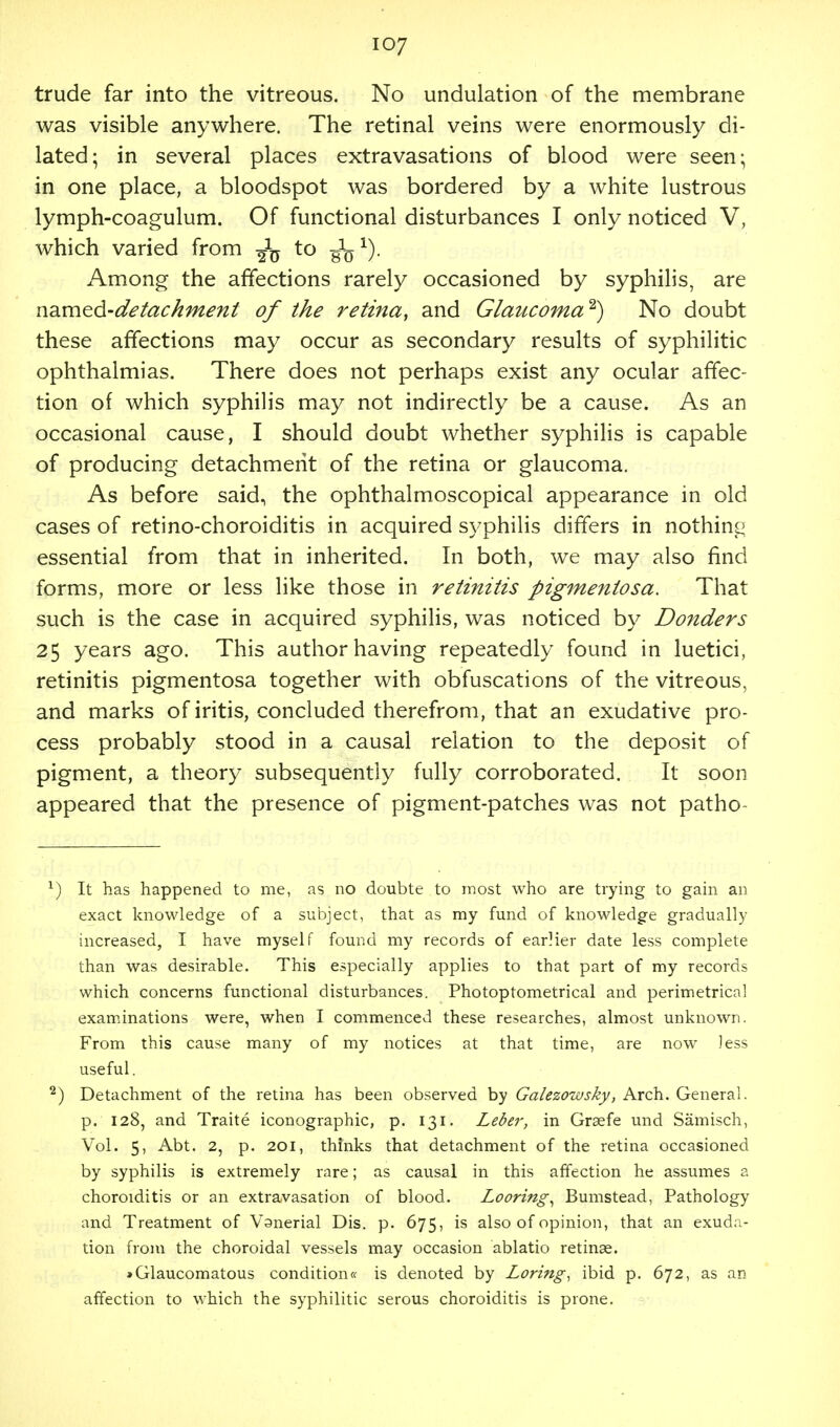 trude far into the vitreous. No undulation of the membrane was visible anywhere. The retinal veins were enormously di- lated; in several places extravasations of blood were seen; in one place, a bloodspot was bordered by a white lustrous lymph-coagulum. Of functional disturbances I only noticed V, which varied from to g1^1). Among the affections rarely occasioned by syphilis, are named-detachment of the retina, and Glaucoma*} No doubt these affections may occur as secondary results of syphilitic ophthalmias. There does not perhaps exist any ocular affec- tion of which syphilis may not indirectly be a cause. As an occasional cause, I should doubt whether syphilis is capable of producing detachment of the retina or glaucoma. As before said, the ophthalmoscopical appearance in old cases of retino-choroiditis in acquired syphilis differs in nothing essential from that in inherited. In both, we may also find forms, more or less like those in retinitis pigmentosa. That such is the case in acquired syphilis, was noticed by Bonders 25 years ago. This author having repeatedly found in luetici, retinitis pigmentosa together with obfuscations of the vitreous, and marks of iritis, concluded therefrom, that an exudative pro- cess probably stood in a causal relation to the deposit of pigment, a theory subsequently fully corroborated. It soon appeared that the presence of pigment-patches was not patho- v) It has happened to me, as no doubte to most who are trying to gain an exact knowledge of a subject, that as my fund of knowledge gradually increased, I have myself found my records of earHer date less complete than was desirable. This especially applies to that part of my records which concerns functional disturbances. Photoptometrical and perimetrica! examinations were, when I commenced these researches, almost unknown. From this cause many of my notices at that time, are now less useful. 2) Detachment of the retina has been observed by Galezoivsky, Arch. General, p. 128, and Traite iconographic, p. 131. Leber, in Grsefe und Samisch, Vol. 5, Abt. 2, p. 201, thinks that detachment of the retina occasioned by syphilis is extremely rare; as causal in this affection he assumes a choroiditis or an extravasation of blood. Looring, Bumstead, Pathology and Treatment of Vgnerial Dis. p. 675, is also of opinion, that an exuda- tion from the choroidal vessels may occasion ablatio retinae. »Glaucomatous condition* is denoted by Loring, ibid p. 672, as an affection to which the syphilitic serous choroiditis is prone.