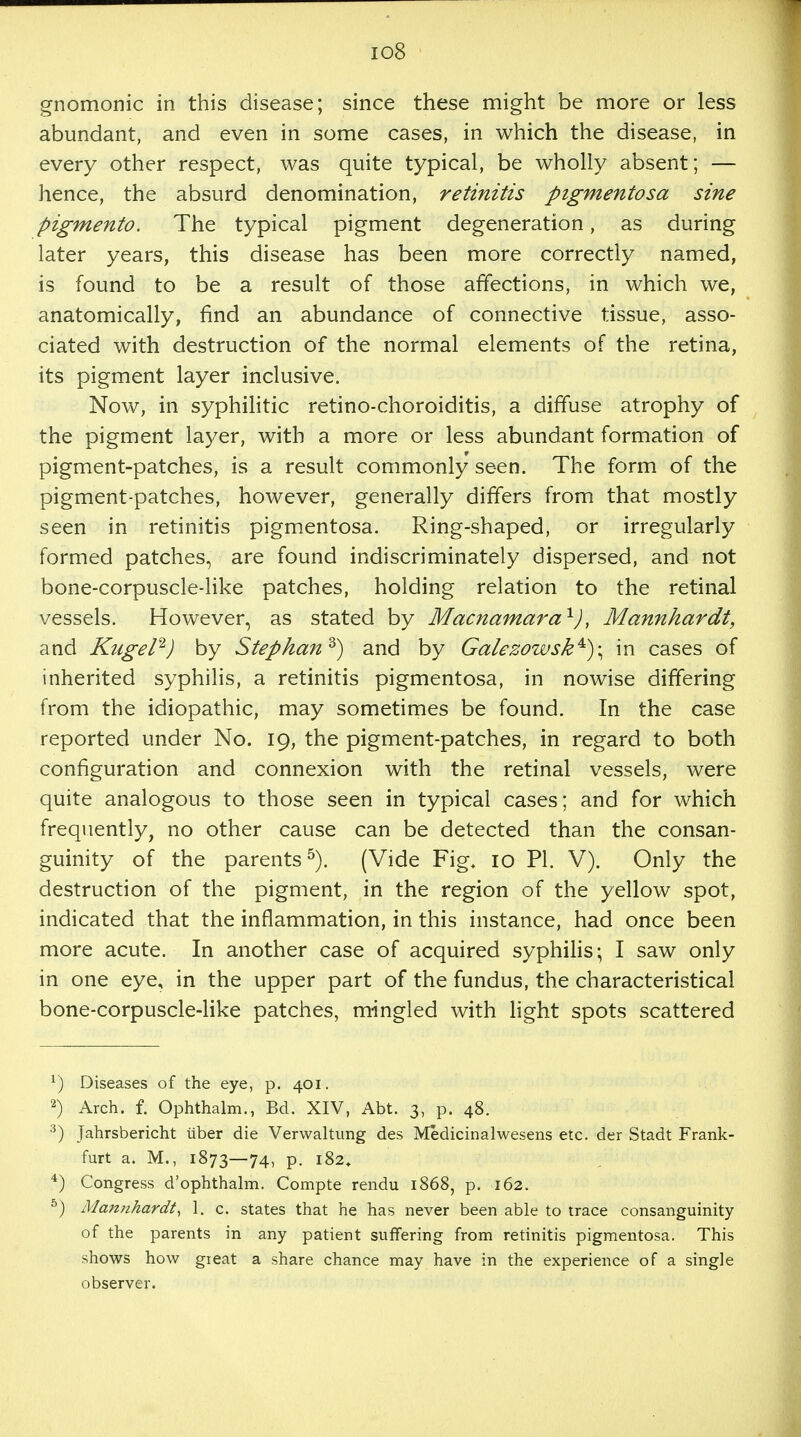 io8 gnomonic in this disease; since these might be more or less abundant, and even in some cases, in which the disease, in every other respect, was quite typical, be wholly absent; — hence, the absurd denomination, retinitis pigmentosa sine pigmento. The typical pigment degeneration, as during later years, this disease has been more correctly named, is found to be a result of those affections, in which we, anatomically, find an abundance of connective tissue, asso- ciated with destruction of the normal elements of the retina, its pigment layer inclusive. Now, in syphilitic retino-choroiditis, a diffuse atrophy of the pigment layer, with a more or less abundant formation of pigment-patches, is a result commonly seen. The form of the pigment-patches, however, generally differs from that mostly seen in retinitis pigmentosa. Ring-shaped, or irregularly formed patches, are found indiscriminately dispersed, and not bone-corpuscle-like patches, holding relation to the retinal vessels. However, as stated by Macnamara1), Mannhardt, and Kiigel2) by Stepkanz) and by GalezowskA)\ in cases of inherited syphilis, a retinitis pigmentosa, in nowise differing from the idiopathic, may sometimes be found. In the case reported under No. 19, the pigment-patches, in regard to both configuration and connexion with the retinal vessels, were quite analogous to those seen in typical cases; and for which frequently, no other cause can be detected than the consan- guinity of the parents5). (Vide Fig. 10 PI. V). Only the destruction of the pigment, in the region of the yellow spot, indicated that the inflammation, in this instance, had once been more acute. In another case of acquired syphilis; I saw only in one eye, in the upper part of the fundus, the characteristical bone-corpuscle-like patches, mingled with light spots scattered x) Diseases of the eye, p. 401. 2) Arch. f. Ophthalm., Bd. XIV, Abt. 3, p. 48. 3) Jahrsbericht uber die Verwaltung des Medicinalwesens etc. der Stadt Frank- furt a. M., 1873—74) P- 182. 4) Congress d'ophthalm. Compte rendu 1868, p. 162. 5) Mannhardt, 1. c. states that he has never been able to trace consanguinity of the parents in any patient suffering from retinitis pigmentosa. This shows how gieat a share chance may have in the experience of a single observer.