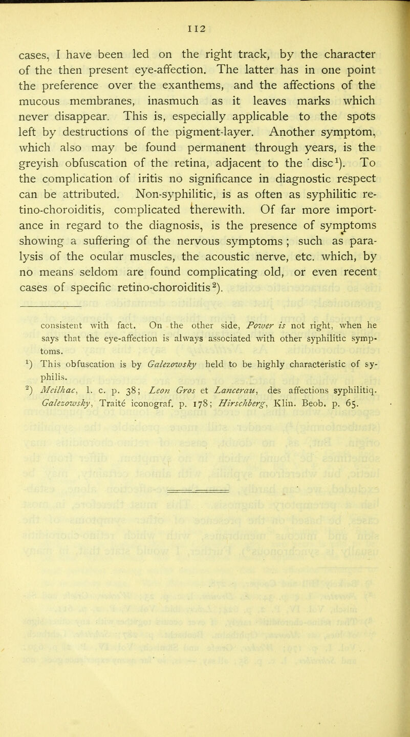 cases, I have been led on the right track, by the character of the then present eye-affection. The latter has in one point the preference over the exanthems, and the affections of the mucous membranes, inasmuch as it leaves marks which never disappear. This is, especially applicable to the spots left by destructions of the pigment-layer. Another symptom, which also may be found permanent through years, is the greyish obfuscation of the retina, adjacent to the 'disc1). To the complication of iritis no significance in diagnostic respect can be attributed. Non-syphilitic, is as often as syphilitic re- tino-choroiditis, complicated therewith. Of far more import- ance in regard to the diagnosis, is the presence of symptoms showing a suffering of the nervous symptoms ; such as para- lysis of the ocular muscles, the acoustic nerve, etc. which, by no means seldom are found complicating old, or even recent cases of specific retino-choroiditis2). consistent with fact. On the other side, Power is not right, when he says that the eye-affection is always associated with other syphilitic symp- toms. *) This obfuscation is by Galezowsky held to be highly characteristic of sy- philis. 2) Meilhac, 1. c. p. 38; Leon Gros et Lancerau, des affections syphilitiq. Galezowsky,Traite iconograf. p. 178; Hirschberg, Klin. Beob. p. 65.