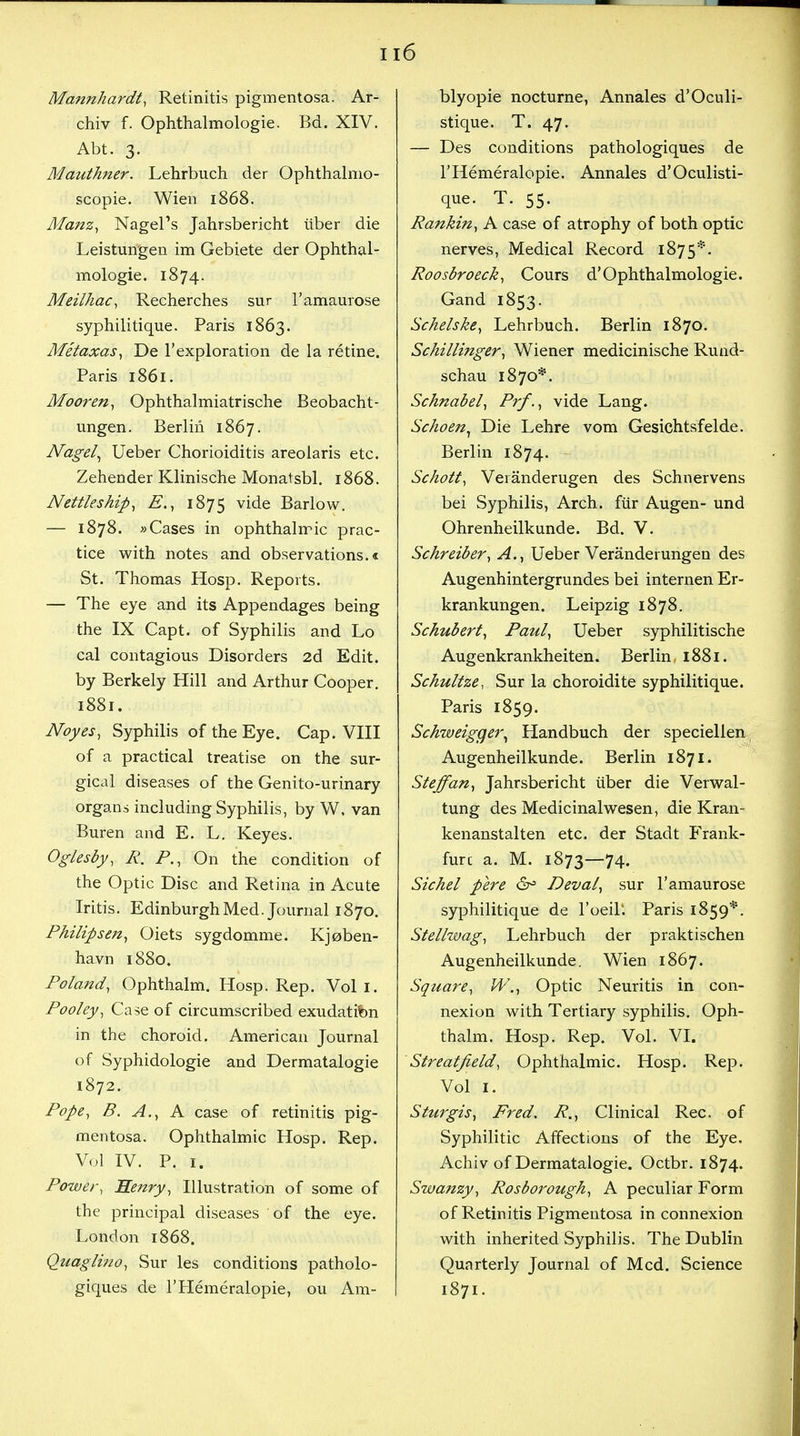 u6 Mannhardt, Retinitis pigmentosa. Ar- chiv f. Ophthalmologic Bd. XIV. Abt. 3. Mauthner. Lehrbuch der Ophthalmo- scopic. Wien 1868. Manz, Nagel's Jahrsbericht iiber die Leistungen im Gebiete der Ophthal- mologic 1874. Meilhac, Recherches sur l'amaurose syphilitiquc Paris 1863. Metaxas, De l'exploration de la retine. Paris 1861. Mooren, Ophthalmiatrische Beobacht- ungen. Berlin 1867. Nagel, Ueber Chorioiditis areolaris etc. Zehender Klinische Monatsbl. 1868. Nettleship, E., 1875 vide Barlow. — 1878. »Cases in ophthalmic prac- tice with notes and observations.* St. Thomas Hosp. Reports. — The eye and its Appendages being the IX Capt. of Syphilis and Lo cal contagious Disorders 2d Edit, by Berkely Hill and Arthur Cooper. 1881. Noyes, Syphilis of the Eye. Cap. VIII of a practical treatise on the sur- gical diseases of the Genito-urinary organs including Syphilis, by W. van Buren and E. L. Keyes. Oglesby, R. P., On the condition of the Optic Disc and Retina in Acute Iritis. Edinburgh Med. Journal 1870. Philipsen, Oiets sygdommc Kjoben- havn 1880. Poland, Ophthalm. Hosp. Rep. Vol I. Pooley, Case of circumscribed exudatifon in the choroid. American Journal of Syphidologie and Dermatalogie 1872. Pope, B. A., A case of retinitis pig- mentosa. Ophthalmic Hosp. Rep. Vol IV. P. 1. Power, Heitry, Illustration of some of the principal diseases of the eye. London 1868. Quag lino, Sur les conditions patholo- giques de l'Hemeralopie, ou Am- blyopic nocturne, Annales d'Oculi- stique. T. 47. — Des conditions pathologiques de l'Hemeralopie. Annales d'Oculisti- que. T. 55. Rankin, A case of atrophy of both optic nerves, Medical Record 1875*. Roosbroeck, Cours d'Ophthalmologic Gand 1853. Sckelske, Lehrbuch. Berlin 1870. Schillinger, Wiener medicinische Rund- schau 1870*. Schnabel, Prf., vide Lang. Schoen, Die Lehre vom Gesichtsfeldc Berlin 1874. Schott, Veranderugen des Schnervens bei Syphilis, Arch, fur Augen- und Ohrenheilkunde. Bd. V. Schreiber, A., Ueber Veranderungen des Augenhintergrundes bei internen Er- krankungen. Leipzig 1878. Schubert, Paul, Ueber syphilitische Augenkrankheiten. Berlin, 1881. Schultze, Sur la choroidite syphilitiquc Paris 1859. Schweiggei\ Handbuch der speciellen Augenheilkunde. Berlin 1871. Steffan, Jahrsbericht iiber die Verwal- tung des Medicinalwesen, die Kran- kenanstalten etc. der Stadt Frank- fur c a. M. 1873—74. Sichel pere &° Deval, sur l'amaurose syphilitique de l'oeil'. Paris 1859*. Stelhvag, Lehrbuch der praktischen Augenheilkunde. Wien 1867. Square, WOptic Neuritis in con- nexion with Tertiary syphilis. Oph- thalm. Hosp. Rep. Vol. VI. Streatfield, Ophthalmic. Hosp. Rep. Vol 1. Sturgis, Fred. R., Clinical Rec. of Syphilitic Affections of the Eye. Achiv of Dermatalogie. Octbr. 1874. Swanzy, Rosborough, A peculiar Form of Retinitis Pigmentosa in connexion with inherited Syphilis. The Dublin Quarterly Journal of Med. Science 1871.