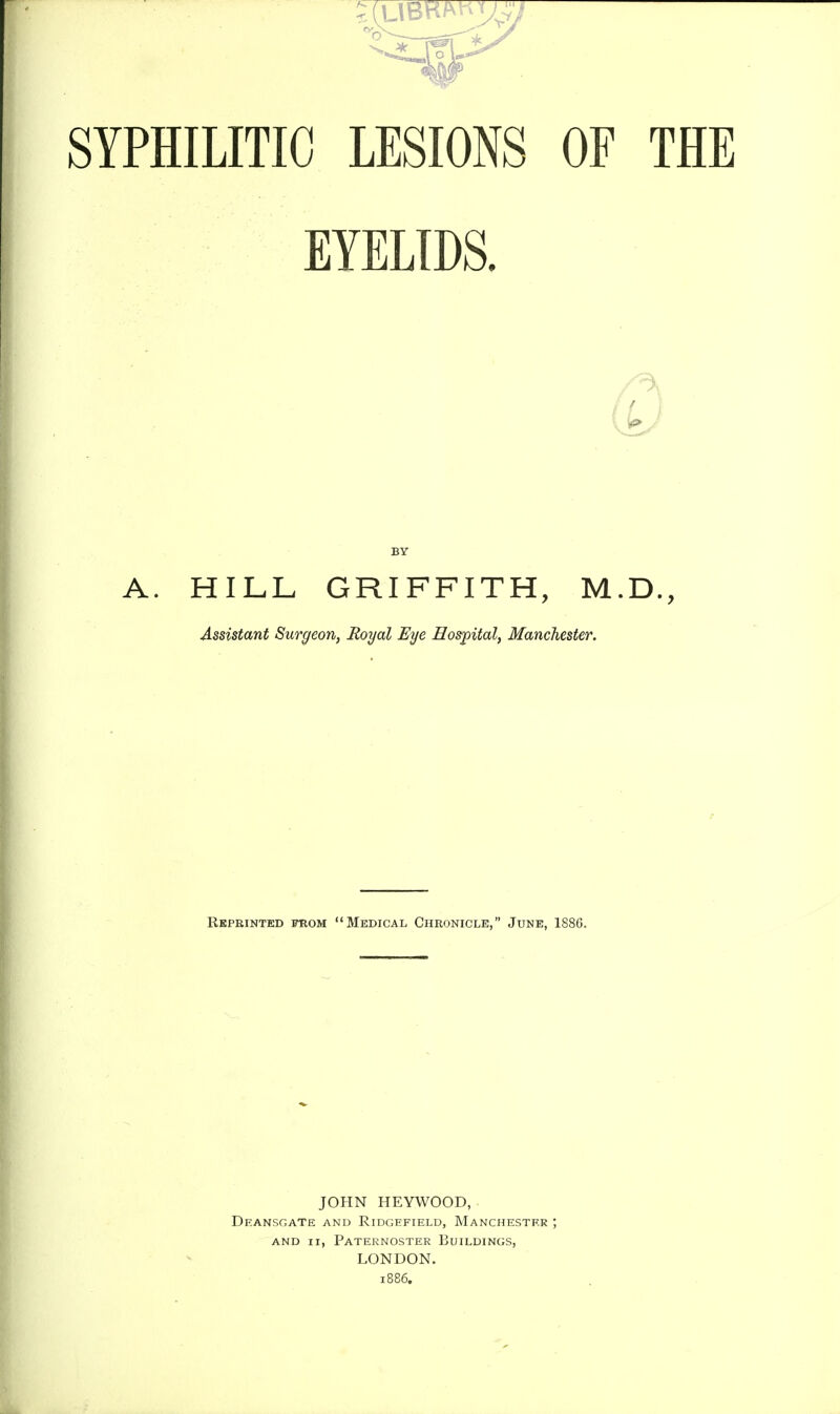 SYPHILITIC LESIONS OF THE EYELIDS. BY A. HILL GRIFFITH, M.D., Assistant Surgeon, Royal Eye Hospital, Manchester. Reprinted from Medical Chronicle, June, 1886. JOHN HEYWOOD, ■ Deansgate and Ridgefield, Manchester ; AND II, Paternoster Buildings, LONDON. 1886,