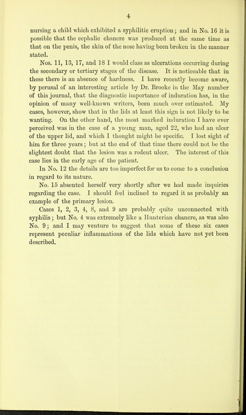 nursing a child which exhibited a syphilitic eruption; and in No. 16 it is possible that the cephalic chancre was produced at the same time as that on the penis, the skin of the nose having been broken in the manner stated. Nos. 11, 13, 17, and 18 1 would class as ulcerations occurring during the secondary or tertiary stages of the disease. It is noticeable that in these there is an absence of hardness. I have recently become aware, by perusal of an interesting article by Dr. Brooke in the May number of this journal, that the diagnostic importance of induration has, in the opinion of many well-known writers, been much over estimated. My cases, however, show that in the lids at least this sign is not likely to be wanting. On the other hand, the most marked induration I have ever perceived was in the case of a young man, aged 22, who had an ulcer of the upper lid, and which I thought might be specific. I lost sight of him for three years; but at the end of that time there could not be the slightest doubt that the lesion was a rodent ulcer. The interest of this case lies in the early age of the patient. In No. 12 the details are too imperfect for us to come to a conclusion in regard to its nature. No, 15 absented herself very shortly after we had made inquiries regarding the case. I should feel inclined to regard it as probably an example of the primary lesion. Cases 1, 2, 3, 4, 8, and 9 are probably quite unconnected with syphilis; but No. 4 was extremely like a Hunterian chancre, as was also No. 9; and I may venture to suggest that some of these six cases represent peculiar inflammations of the lids which have not yet been described.