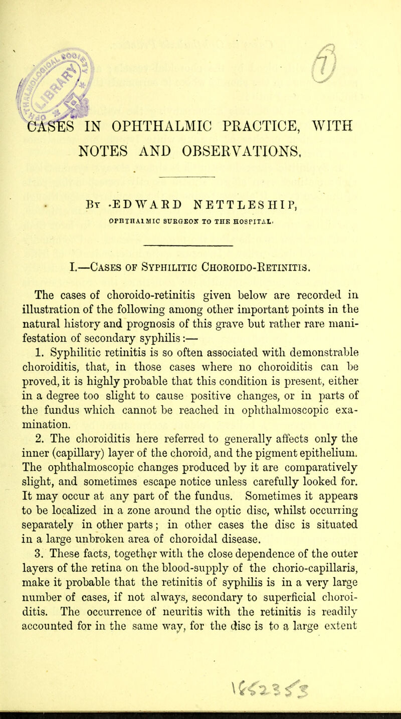 GASESIN OPHTHALMIC PRACTICE, WITH NOTES AND OBSERVATIONS. Bt -edwaed nettleship OPniHAlMIC SURGEOIf TO THE HOSPITAL. I.—Cases of Syphilitic Choroido-Retinitis. The cases of choroido-retinitis given below are recorded in illustration of the following among other important points in the natural history and prognosis of this grave but rather rare mani- festation of secondary syphilis:— 1. Syphilitic retinitis is so often associated with demonstrable choroiditis, that, in those cases where no choroiditis can be proved, it is highly probable that this condition is present, either in a degree too slight to cause positive changes, or in parts of the fundus which cannot be reached in ophthalmoscopic exa- mination. 2. The choroiditis here referred to generally affects only the inner (capillary) layer of the choroid, and the pigment epithelium. The ophthalmoscopic changes produced by it are comparatively slight, and sometimes escape notice unless carefully looked for. It may occur at any part of the fundus. Sometimes it appears to be localized in a zone around the oj)tic disc, whilst occurring separately in other parts; in other cases the disc is situated in a large unbroken area of choroidal disease. 3. These facts, together with the close dependence of the outer layers of the retina on the blood-supply of the chorio-capillaris, make it probable that the retinitis of syphilis is in a very large number of cases, if not always, secondary to superficial choroi- ditis. The occurrence of neuritis with the retinitis is readily accounted for in the same way, for the disc is to a large extent