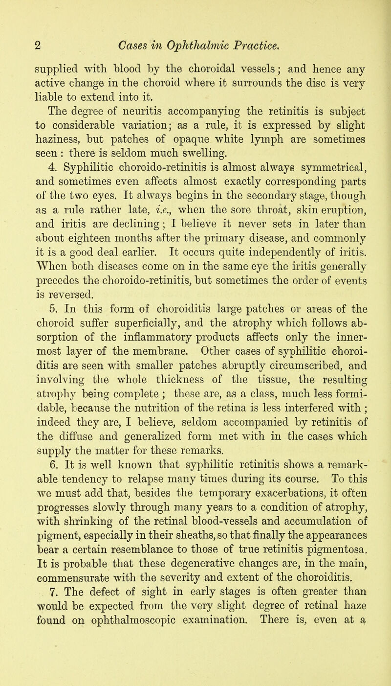 supplied with blood by the choroidal vessels; and hence any active change in the choroid where it surrounds the disc is very liable to extend into it. The degree of neuritis accompanying the retinitis is subject to considerable variation; as a rule, it is expressed by slight haziness, but patches of opaque white lymph are sometimes seen : there is seldom much swelling. 4. Syphilitic choroido-retinitis is almost always symmetrical, and sometimes even affects almost exactly corresponding parts of the two eyes. It always begins in the secondary stage, though as a rule rather late, i.e., when the sore throat, skin eruption, and iritis are declining; I believe it never sets in later than about eighteen months after the primary disease, and commonly it is a good deal earlier. It occurs quite independently of iritis. When both diseases come on in the same eye the iritis generally precedes the choroido-retinitis, but sometimes the order of events is reversed. 5. In this form of choroiditis large patches or areas of the choroid suffer superficially, and the atrophy which follows ab- sorption of the inflammatory products affects only the inner- most layer of the membrane. Other cases of syphilitic choroi- ditis are seen with smaller patches abruptly circumscribed, and involving the whole thickness of the tissue, the resulting atrophy being complete ; these are, as a class, much less formi- dable, because the nutrition of the retina is less interfered with ; indeed they are, I believe, seldom accompanied by retinitis of the diffuse and generalized form met with in the cases which supply the matter for these remarks. 6. It is well known that syphilitic retinitis shows a remark- able tendency to relapse many times during its course. To this we must add that, besides the temporary exacerbations, it often progresses slowly through many years to a condition of atrophy, with shrinking of the retinal blood-vessels and accumulation of pigment, especially in their sheaths, so that finally the appearances bear a certain resemblance to those of true retinitis pigmentosa. It is probable that these degenerative changes are, in the main, commensurate with the severity and extent of the choroiditis. 7. The defect of sight in early stages is often greater than would be expected from the very slight degree of retinal haze foun.d on ophthalmoscopic examination. There is, even at a