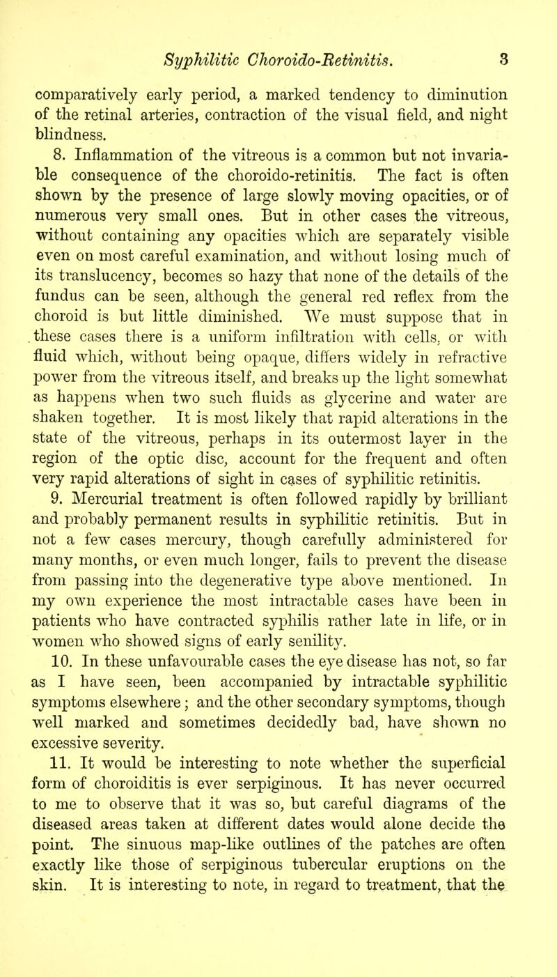 comparatively early period, a marked tendency to diminution of the retinal arteries, contraction of the visual field, and night blindness. 8. Inflammation of the vitreous is a common but not invaria- ble consequence of the choroido-retinitis. The fact is often shown by the presence of large slowly moving opacities, or of numerous very small ones. But in other cases the vitreous, without containing any opacities which are separately visible even on most careful examination, and without losing much of its translucency, becomes so hazy that none of the details of the fundus can be seen, although the general red reflex from the choroid is but little diminished. We must suppose that in .these cases there is a uniform infiltration with cells, or with fluid which, without being opaque, differs widely in refractive power from the vitreous itself, and breaks up the light somewhat as happens when two such fluids as glycerine and water are shaken together. It is most likely that rapid alterations in the state of the vitreous, perhaps in its outermost layer in the region of the optic disc, account for the frequent and often very rapid alterations of sight in cases of syphilitic retinitis. 9. Mercurial treatment is often followed rapidly by brilliant and probably permanent results in syphilitic retinitis. But in not a few cases mercury, though carefully administered for many months, or even much longer, fails to prevent the disease from passing into the degenerative type above mentioned. In my own experience the most intractable cases have been in patients who have contracted syphilis rather late in life, or in women who showed signs of early senility. 10. In these unfavourable cases the eye disease has not, so far as I have seen, been accompanied by intractable syphilitic symptoms elsewhere; and the other secondary symptoms, though well marked and sometimes decidedly bad, have shown no excessive severity. 11. It would be interesting to note whether the superficial form of choroiditis is ever serpiginous. It has never occurred to me to observe that it was so, but careful diagrams of the diseased areas taken at different dates would alone decide the point. The sinuous map-like outlines of the patches are often exactly like those of serpiginous tubercular eruptions on the skin. It is interesting to note, in regard to treatment, that the