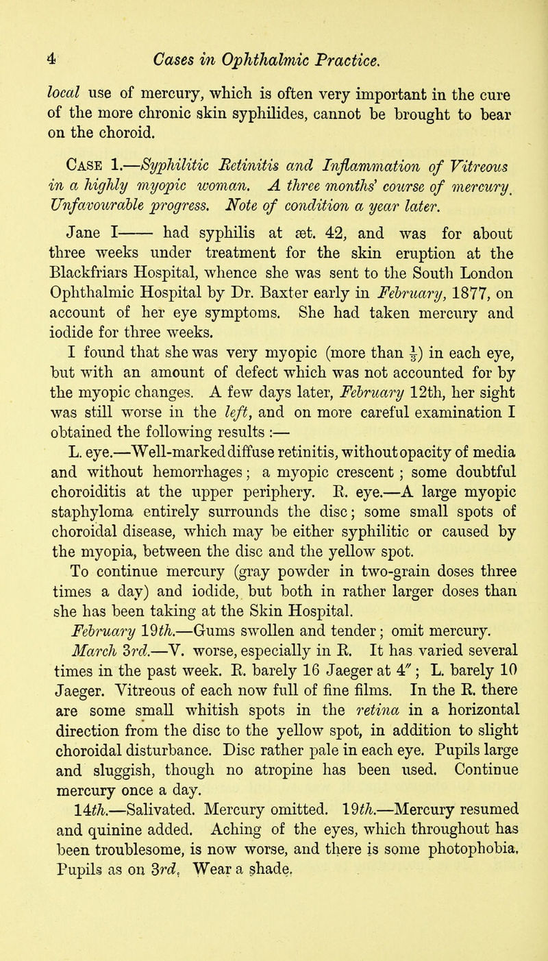 local use of mercury, which is often very important in the cure of the more chronic skin syphilides, cannot be brought to bear on the choroid. Case 1.—Syphilitic Betinitis and Inflammation of Vitreous in a highly myopic woman. A three months' course of mercury^ JJnfavouraUe progress. Note of condition a year later. Jane I had syphilis at set. 42, and was for about three weeks under treatment for the skin eruption at the Blackfriars Hospital, whence she was sent to the South London Ophthalmic Hospital by Dr. Baxter early in Fehruary, 1877, on account of her eye symptoms. She had taken mercury and iodide for three weeks. I found that she was very myopic (more than J) in each eye, but with an amount of defect which was not accounted for by the myopic changes. A few days later, February 12th, her sight was still worse in the left, and on more careful examination I obtained the following results :— L. eye.—Well-marked diffuse retinitis, without opacity of media and without hemorrhages; a myopic crescent; some doubtful choroiditis at the upper periphery. R. eye.—A large myopic staphyloma entirely surrounds the disc; some small spots of choroidal disease, which may be either syphilitic or caused by the myopia, between the disc and the yellow spot. To continue mercury (gray powder in two-grain doses three times a day) and iodide, but both in rather larger doses than she has been taking at the Skin Hospital. Fehruary l^th.—Gums swollen and tender; omit mercury. March drd.—V. worse, especially in R. It has varied several times in the past week. E. barely 16 Jaeger at 4'''; L. barely 10 Jaeger. Vitreous of each now full of fine films. In the R. there are some small whitish spots in the retina in a horizontal direction from the disc to the yellow spot, in addition to slight choroidal disturbance. Disc rather pale in each eye. Pupils large and sluggish, though no atropine has been used. Continue mercury once a day. 14^^.—Salivated. Mercury omitted. \^th.—Mercury resumed and quinine added. Aching of the eyes, which throughout has been troublesome, is now worse, and there is some photophobia. Pupils as on ^rd, Wear a ^hade,