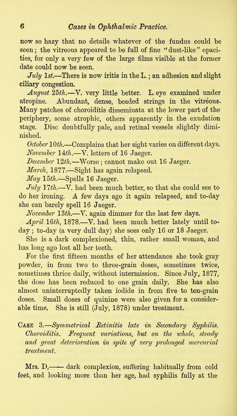 now so hazy that no details whatever of the fundus could be seen; the vitreous appeared to be full of fine  dust-like  opaci- ties, for only a very few of the large films visible at the former date could now be seen. July 1st.—There is now iritis in theL.; an adhesion and slight ciliary congestion. August 25th.—Y. very little better. L. eye examined under atropine. Abundant, dense, beaded strings in the vitreous. Many patches of choroiditis disseminata at the lower part of the periphery, some atrophic, others apparently in the exudation stage. Disc doubtfully pale, and retinal vessels slightly dimi- nished. Octoher 10th.—Complains that her sight varies on different days. JSfovemher 14:th.—Y. letters of 16 Jaeger. December 12th.—Worse; cannot make out 16 Jaeger. March, 1877.—Sight has again relapsed. May 15th.—Spells 16 Jaeger. July ] 7th.—Y. had been much better, so that she could see to do her ironing. A few days ago it again relapsed, and to-day she can barely spell 16 Jaeger. JSfovenftber 13th.—Y. again dimmer for the last few days. April 16th, 1878.—Y. had been much better lately until to- day ; to-day (a very dull day) she sees only 16 or 18 Jaeger. She is a dark complexioned, thin, rather small woman, and has long ago lost aU her teeth. For the first fifteen months of her attendance she took gray powder, in from two to three-grain doses, sometimes twice, sometimes thrice daily, without intermission. Since July, 1877, the dose has been reduced to one grain daily. She has also almost uninterruptedly taken iodide in from five to ten-grain doses. Small doses of quinine were also given for a consider- able time. She is still (July, 1878) under treatment. Case 3.—Symmetrical Betinitis late in Secondary Syphilis. Choroiditis. Frequent variations, hut on the whole, steady and great deterioration in spite of very prolonged mercurial treatment. Mrs. D, dark complexion, suffering habitually from cold feet, and looking more than her age, had syphilis fully at the