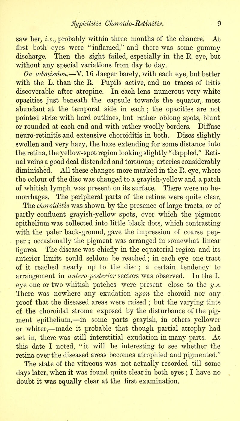 Saw her, i.e., probably within three months of the chancre. At first both eyes were  inflamed, and there was some gummy discharge. Then the sight failed, especially in the R eye, but without any special variations from day to day. On admission.—V. 16 Jaeger barely, with each eye, but better with the L. than the R Pupils active, and no traces of iritis discoverable after atropine. In each lens numerous very white opacities just beneath the capsule towards the equator, most abundant at the temporal side in each; the opacities are not pointed striae with hard outlines, but rather oblong spots, blunt or rounded at each end and with rather woolly borders. Diffuse neuro-retinitis and extensive choroiditis in both. Discs slightly swollen and very hazy, the haze extending for some distance into the retina, the yellow-spot region looking slightly dappled. Keti- nal veins a good deal distended and tortuous; arteries considerably diminished. All these changes more marked in the E. eye, where the colour of the disc was changed to a grayish-yellow and a patch of whitish lymph was present on its surface. There were no he- morrhages. The peripheral parts of the retinae were quite clear. The choroiditis was shown by the presence of large tracts, or of partly confluent grayish-yellow spots, over which the pigment epithelium was collected into little black dots, which contrasting with the paler back-ground, gave the impression of coarse pep- per ; occasionally the pigment was arranged in somewhat linear figures. The disease was chiefly in the equatorial region and its anterior limits could seldom be reached; in each eye one tract of it reached nearly up to the disc; a certain tendency to arrangement in anteroposterior sectors was observed. In the L eye one or two whitish patches were present close to the y,s. There was nowhere any exudation upon the choroid nor any proof that the diseased areas were raised ; but the var3dng tints of the choroidal stroma exposed by the disturbance of the pig- ment epithelium,—in some parts grayish, in others yellower or whiter,—made it probable that though partial atrophy had set in, there was still interstitial exudation in many parts. At this date I noted, it will be interesting to see whether the retina over the diseased areas becomes atrophied and pigmented. The state of the vitreous was not actually recorded till some days later, when it was found quite clear in both eyes ; I have no doubt it was equally clear at the first examination.