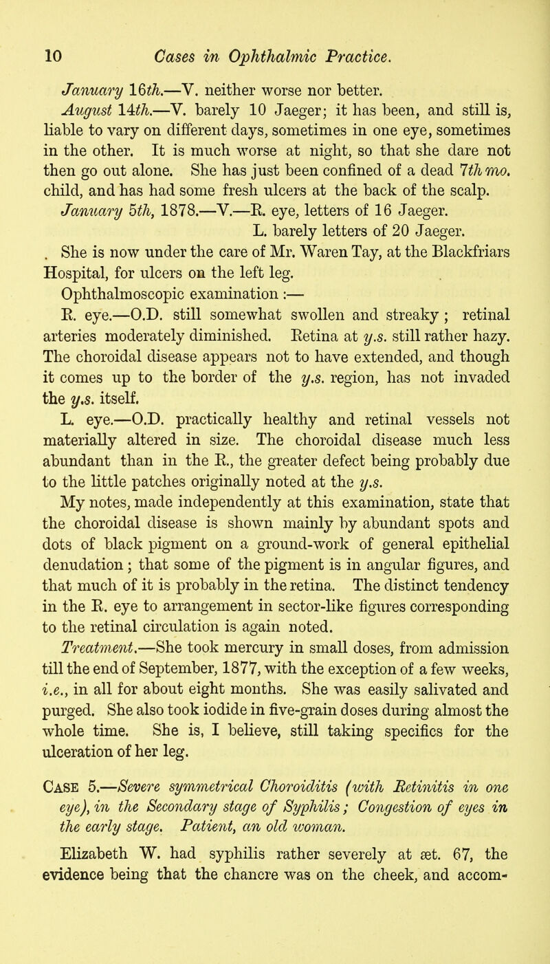January 16th.—V. neither worse nor better. August 14:th.—V. barely 10 Jaeger; it has been, and still is, liable to vary on different days, sometimes in one eye, sometimes in the other. It is much worse at night, so that she dare not then go out alone. She has just been confined of a dead 7th mo, child, and has had some fresh ulcers at the back of the scalp. January 5thf 1878.—V.—K« eye, letters of 16 Jaeger. L. barely letters of 20 Jaeger. She is now under the care of Mr. Waren Tay, at the Blackfriars Hospital, for ulcers on the left leg. Ophthalmoscopic examination:— E. eye.—O.D. still somewhat swollen and streaky; retinal arteries moderately diminished. Eetina at y.s. still rather hazy. The choroidal disease appears not to have extended, and though it comes up to the border of the y.s. region, has not invaded the y,s. itself. L. eye.—O.D. practically healthy and retinal vessels not materially altered in size. The choroidal disease much less abundant than in the E., the greater defect being probably due to the little patches originally noted at the y.s. My notes, made independently at this examination, state that the choroidal disease is shown mainly by abundant spots and dots of black pigment on a ground-work of general epithelial denudation; that some of the pigment is in angular figures, and that much of it is probably in the retina. The distinct tendency in the E. eye to arrangement in sector-like figures corresponding to the retinal circulation is again noted. Treatment.—She took mercury in small doses, from admission till the end of September, 1877, with the exception of a few weeks, i.e., in all for about eight months. She was easily salivated and purged. She also took iodide in five-grain doses during almost the whole time. She is, I believe, still taking specifics for the ulceration of her leg. Case 5.—Severe symmetrical Choroiditis (with Retinitis in one eye), in the Secondary stage of Syphilis; Congestion of eyes in the early stage. Patient, an old woman. Elizabeth W. had syphilis rather severely at eet. 67, the evidence being that the chancre was on the cheek, and accom-