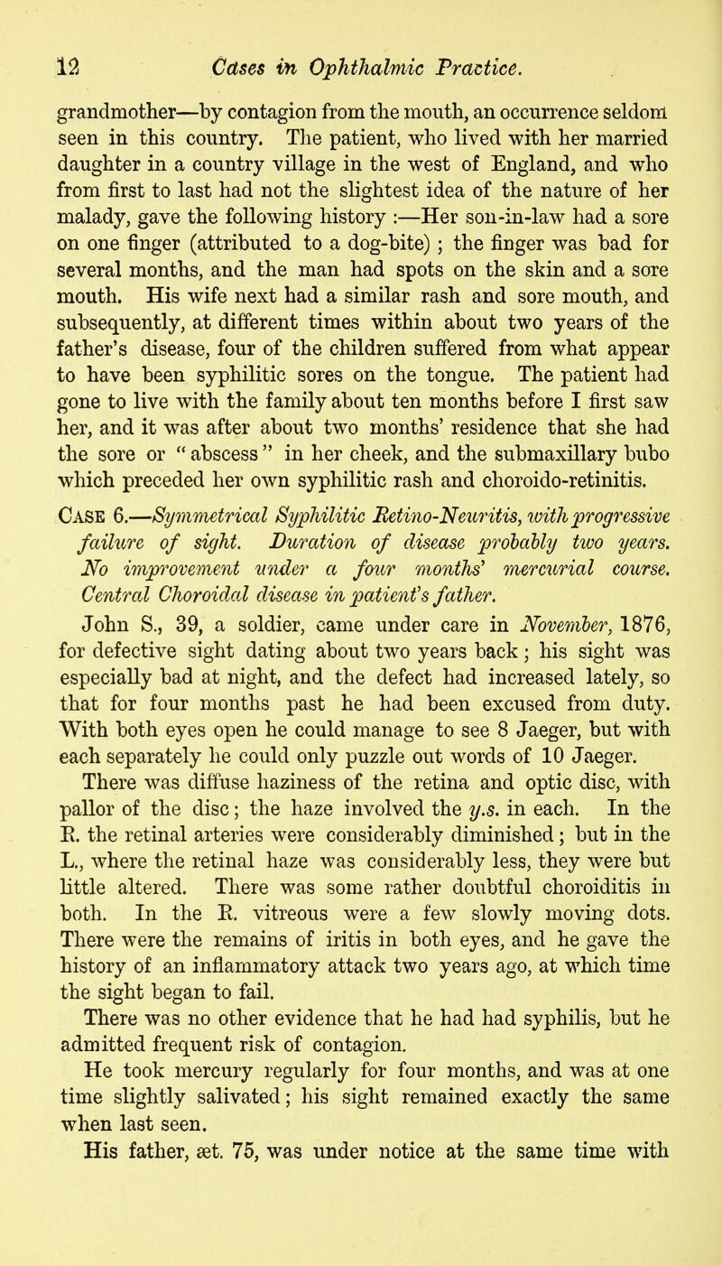 grandmother—by contagion from the mouth, an occurrence seldom seen in this country. The patient, who lived with her married daughter in a country village in the west of England, and who from first to last had not the slightest idea of the nature of her malady, gave the following history :—Her son-in-law had a sore on one finger (attributed to a dog-bite); the finger was bad for several months, and the man had spots on the skin and a sore mouth. His wife next had a similar rash and sore mouth, and subsequently, at different times within about two years of the father's disease, four of the children suffered from what appear to have been syphilitic sores on the tongue. The patient had gone to live with the family about ten months before I first saw her, and it was after about two months' residence that she had the sore or  abscess  in her cheek, and the submaxillary bubo which preceded her own syphilitic rash and choroido-retinitis. Case 6.—Symmetrical Syphilitic Betiiio-Neicritis, loith progressive failure of sight. Duration of disease prohably two years. No improvement under a four months' mercurial course. Central Choroidal disease in patient's father. John S., 39, a soldier, came under care in Noveniber, 1876, for defective sight dating about two years back; his sight was especially bad at night, and the defect had increased lately, so that for four months past he had been excused from duty. With both eyes open he could manage to see 8 Jaeger, but with each separately he could only puzzle out words of 10 Jaeger. There was diffuse haziness of the retina and optic disc, with pallor of the disc; the haze involved the y.s. in each. In the K. the retinal arteries were considerably diminished; but in the L., where the retinal haze was considerably less, they were but Little altered. There was some rather doubtful choroiditis in both. In the E. vitreous were a few slowly moving dots. There were the remains of iritis in both eyes, and he gave the history of an inflammatory attack two years ago, at which time the sight began to fail. There was no other evidence that he had had syphilis, but he admitted frequent risk of contagion. He took mercury regularly for four months, and was at one time slightly salivated; his sight remained exactly the same when last seen. His father, set. 75, was under notice at the same time with