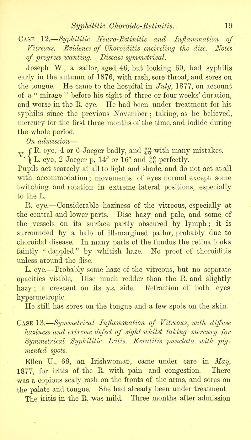 Case 12.—Syphilitic Neuro-Retinitis and Inflammation of Vitreous. Evidence of Choroiditis encircling the disc. Notes of progress wctnting. Disease symmetrical. Joseph W., a sailor, aged 46, but looking 60, had syphilis early in the autumn of 1876, with rash, sore throat, and sores on the tongue. He came to the hospital in July, 1877, on account of a mirage  before his sight of three or four weeks' duration, and worse in the R eye. He had been under treatment for his syphilis since the previous November ; taking, as he believed, mercury for the first three months of the time, and iodide during the whole period. On admission— ^ r E. eye, 4 or 6 Jaeger badly, and f§ with many mistakes. ■ ( L. eye, 2 Jaeger p. 14'' or 16' and |g perfectly. Pupils act scarcely at all to light and shade, and do not act at all with accommodation; movements of eyes normal except some twitching and rotation in extreme lateral positions, especially to the L. E. eye.—Considerable haziness of the vitreous, especially at the central and lower parts. Disc hazy and pale, and some of the vessels on its surface partly obscured by lymph; it is surrounded by a halo of ill-margined pallor, probably due to choroidal disease. In many parts of the fundus the retina looks faintly  dappled by whitish haze. No proof of choroiditis unless around the disc. L. eye.—Probably some haze of the vitreous, but no separate opacities visible. Disc much redder than the E. and slightly hazy; a crescent on its y.s. side. Eefraction of both eyes hypermetropic. He still has sores on the tongue and a few spots on the skin. Case 13.—Symmetrical Inflammation of Vitreous, with diffuse haziness and extreme defect of sight lohilst taking mercury for Symmetrical Syphilitic Iritis. Keratitis punctata vdth pig- mented spots. Ellen U., 68, an Irishwoman, came under care in May, 1877, for iritis of the E, with pain and congestion. There was a copious scaly rash on the fronts of the arms, and sores on the palate and tongue. She had already been under treatment. The iritis in the E. was mild. Three months after admission