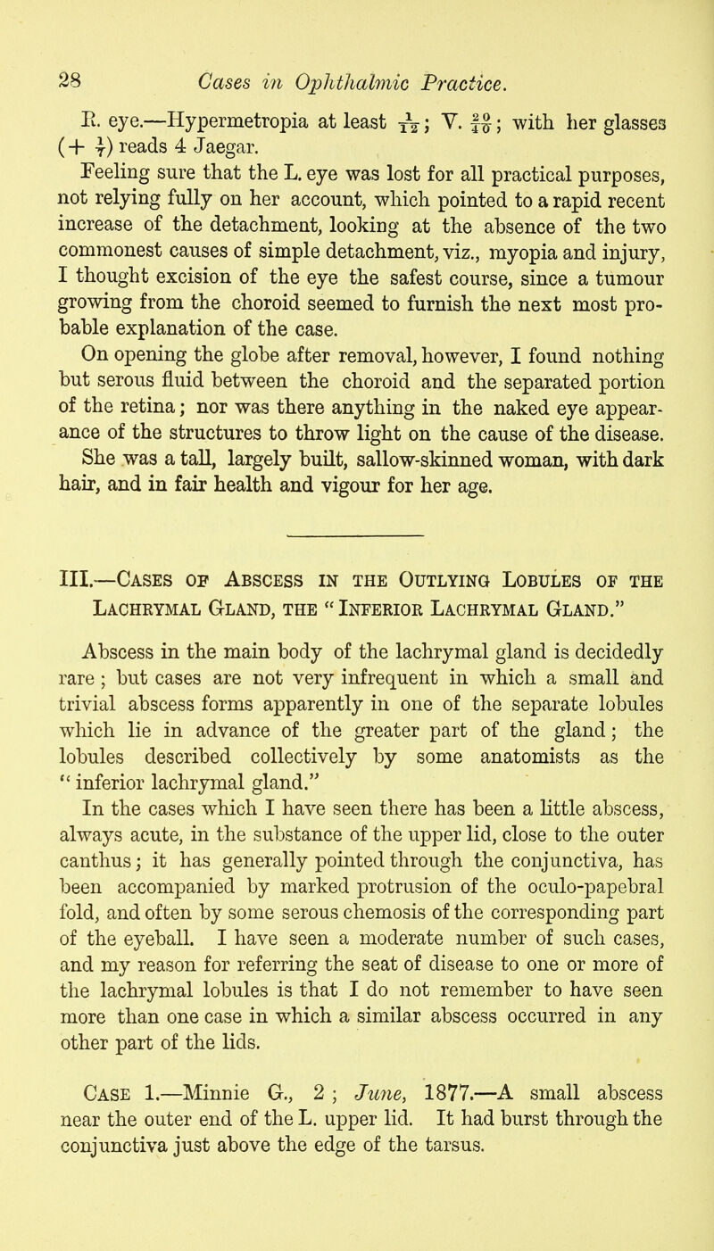 Pi. eye.—Hypermetropia at least xV; ^- fS; with her glasses (+ y) I'eads 4 Jaegar. Feeling sure that the L. eye was lost for all practical purposes, not relying fully on her account, which pointed to a rapid recent increase of the detachment, looking at the absence of the two commonest causes of simple detachment, viz., myopia and injury, I thought excision of the eye the safest course, since a tumour growing from the choroid seemed to furnish the next most pro- bable explanation of the case. On opening the globe after removal, however, I found nothing but serous fluid between the choroid and the separated portion of the retina; nor was there anything in the naked eye appear- ance of the structures to throw light on the cause of the disease. She was a tall, largely buHt, sallow-skinned woman, with dark hair, and in fair health and vigour for her age. III.—Cases op Abscess in the Outlying Lobules of the Lachrymal Gland, the  Inferior Lachrymal Gland. Abscess in the main body of the lachrymal gland is decidedly rare ; but cases are not very infrequent in which a small and trivial abscess forms apparently in one of the separate lobules which lie in advance of the greater part of the gland; the lobules described collectively by some anatomists as the inferior lachrymal gland. In the cases which I have seen there has been a little abscess, always acute, in the substance of the upper lid, close to the outer canthus; it has generally pointed through the conjunctiva, has been accompanied by marked protrusion of the oculo-papebral fold, and often by some serous chemosis of the corresponding part of the eyeball. I have seen a moderate number of such cases, and my reason for referring the seat of disease to one or more of the lachrymal lobules is that I do not remember to have seen more than one case in which a similar abscess occurred in any other part of the lids. Case 1.—Minnie G., 2 ; June, 1877.—A small abscess near the outer end of the L. upper lid. It had burst through the conjunctiva just above the edge of the tarsus.