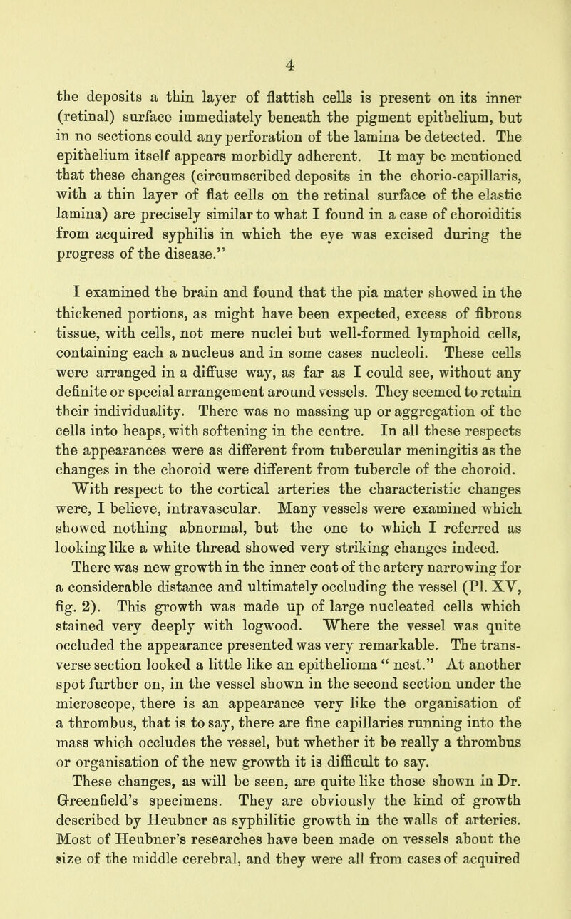 the deposits a thin layer of flattish cells is present on its inner (retinal) surface immediately beneath the pigment epithelium, but in no sections could any perforation of the lamina be detected. The epithelium itself appears morbidly adherent. It may be mentioned that these changes (circumscribed deposits in the chorio-capillaris, with a thin layer of flat cells on the retinal surface of the elastic lamina) are precisely similar to what I found in a case of choroiditis from acquired syphilis in which the eye was excised during the progress of the disease. I examined the brain and found that the pia mater showed in the thickened portions, as might have been expected, excess of fibrous tissue, with cells, not mere nuclei but well-formed lymphoid cells, containing each a nucleus and in some cases nucleoli. These cells were arranged in a diffuse way, as far as I could see, without any definite or special arrangement around vessels. They seemed to retain their individuality. There was no massing up or aggregation of the cells into heaps, with softening in the centre. In all these respects the appearances were as different from tubercular meningitis as the changes in the choroid were different from tubercle of the choroid. With respect to the cortical arteries the characteristic changes were, I believe, intravascular. Many vessels were examined which showed nothing abnormal, but the one to which I referred as looking like a white thread showed very striking changes indeed. There was new growth in the inner coat of the artery narrowing for a considerable distance and ultimately occluding the vessel (PI. XV, fig. 2). This growth was made up of large nucleated cells which stained very deeply with logwood. Where the vessel was quite occluded the appearance presented was very remarkable. The trans- verse section looked a little like an epithelioma  nest. At another spot further on, in the vessel shown in the second section under the microscope, there is an appearance very like the organisation of a thrombus, that is to say, there are fine capillaries running into the mass which occludes the vessel, but whether it be really a thrombus or organisation of the new growth it is difficult to say. These changes, as will be seen, are quite like those shown in Dr. Greenfield's specimens. They are obviously the kind of growth described by Heubner as syphilitic growth in the walls of arteries. Most of Heubner's researches have been made on vessels about the size of the middle cerebral, and they were all from cases of acquired