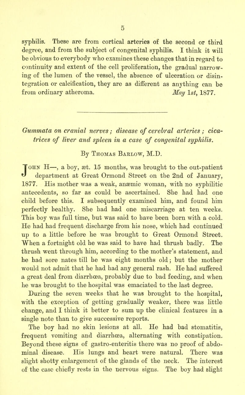 syphilis. These are from cortical arteries of the second or third degree, and from the subject of congenital syphilis. I think it will be obvious to everybody who examines these changes that in regard to continuity and extent of the cell proliferation, the gradual narrow- ing of the lumen of the vessel, the absence of ulceration or disin- tegration or calcification, they are as different as anything can be from ordinary atheroma. May 1st, 1877. Gummata on cranial nerves; disease of cerebral arteries ; cica- trices of liver and spleen in a case of congenital syphilis. By Thomas Barlow, M.D. John H—, a boy, set. 15 months, was brought to the out-patient department at Grreat Ormond Street on the 2nd of January, 1877. His mother was a weak, anaemic woman, with no syphilitic antecedents, so far as could be ascertained. She had had one child before this. I subsequently examined him, and found him perfectly healthy. She had had one miscarriage at ten weeks. This boy was full time, but was said to have been born with a cold. He had had frequent discharge from his nose, which had continued up to a little before he was brought to G-reat Ormond Street. When a fortnight old he was said to have had thrush badly. The thrush went through him, according to the mother's statement, and he had sore nates till he was eight months old; but the mother would not admit that he had had any general rash. He had suffered a great deal from diarrhoea, probably due to bad feeding, and when he was brought to the hospital was emaciated to the last degree. During the seven weeks that he was brought to the hospital, with the exception of getting gradually weaker, there was little change, and I think it better to sum up the clinical features in a single note than to give successive reports. The boy had no skin lesions at all. He had bad stomatitis, frequent vomiting and diarrhoea, alternating with constipation. Beyond these signs of gastro-enteritis there was no proof of abdo- minal disease. His lungs and heart were natural. There was slight shotty enlargement of the glands of the neck. The interest of the case chiefly rests in the nervous signs. The boy had slight