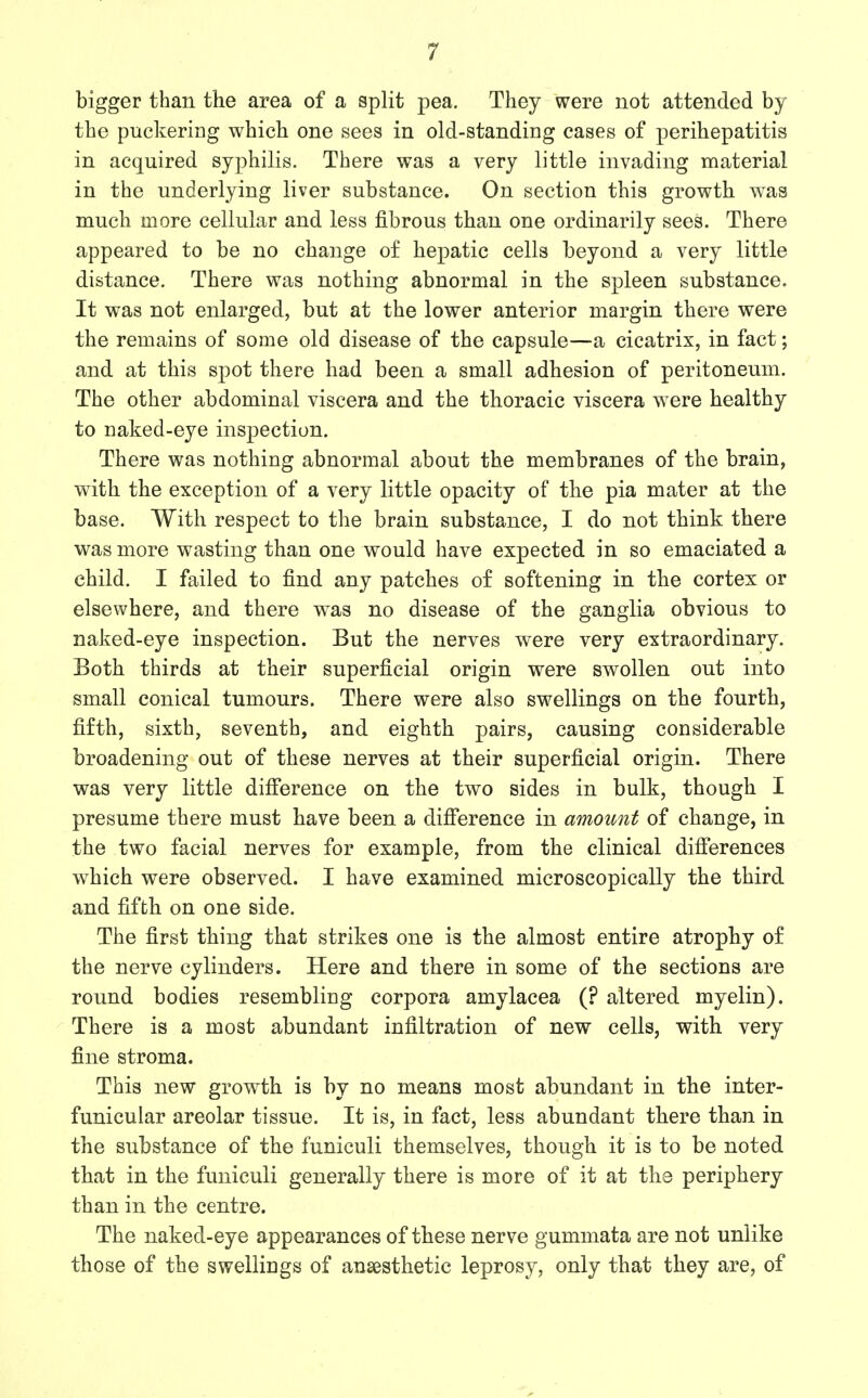 bigger than the area of a split pea. They were not attended by the puckering which one sees in old-standing cases of perihepatitis in acquired syphilis. There was a very little invading material in the underlying liver substance. On section this growth was much more cellular and less fibrous than one ordinarily sees. There appeared to be no change of hepatic cells beyond a very little distance. There was nothing abnormal in the spleen substance. It was not enlarged, but at the lower anterior margin there were the remains of some old disease of the capsule—a cicatrix, in fact; and at this spot there had been a small adhesion of peritoneum. The other abdominal viscera and the thoracic viscera were healthy to naked-eye inspection. There was nothing abnormal about the membranes of the brain, with the exception of a very little opacity of the pia mater at the base. With respect to the brain substance, I do not think there was more wasting than one would have expected in so emaciated a child. I failed to find any patches of softening in the cortex or elsewhere, and there was no disease of the ganglia obvious to naked-eye inspection. But the nerves were very extraordinary. Both thirds at their superficial origin were swollen out into small conical tumours. There were also swellings on the fourth, fifth, sixth, seventh, and eighth pairs, causing considerable broadening out of these nerves at their superficial origin. There was very little difference on the two sides in bulk, though I presume there must have been a difference in amount of change, in the two facial nerves for example, from the clinical differences which were observed. I have examined microscopically the third and fifth on one side. The first thing that strikes one is the almost entire atrophy of the nerve cylinders. Here and there in some of the sections are round bodies resembling corpora amylacea (? altered myelin). There is a most abundant infiltration of new cells, with very fine stroma. This new growth is by no means most abundant in the inter- funicular areolar tissue. It is, in fact, less abundant there than in the substance of the funiculi themselves, though it is to be noted that in the funiculi generally there is more of it at the periphery than in the centre. The naked-eye appearances of these nerve gummata are not unlike those of the swellings of anaesthetic leprosy, only that they are, of