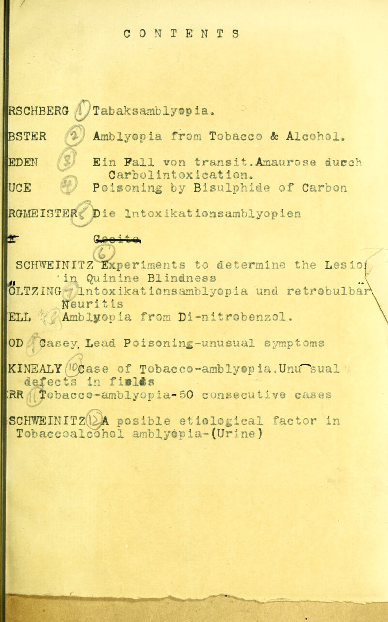 CONTENTS RSCHBERGr fijTabaksambiysp ia. BSTER 0 Arnblyopia from Tobacco ic Alcohol. EDEN Ein Fall von transit.Amaurose durch C arb olintoxication. UGE Poisoning by Bisulphide of Carbon RGMEISTER-; Die Intoxikationsamblyopien CU; d 11 ik i SCHWEINITZ Experiments to determine the Lesio: n 'in Quinine Blindness OLTZINCt lntoxikationsamblyopia und retrobulbär ifeüritis ELL Arnblyopia from Di-nitrobenzoX. OD Casey. Lead Poisoning-unusual Symptoms 7 A KINEALY(|0jDase of Tobacco~ambly©pia.UniHfeual de'ects in fi*l#a RR iobacco-amblyopia-50 consecutive cases ■SCHWEIN ITZ0IA posible etiological factor in Tobaccoalcohol arnblyopia-(Urine)