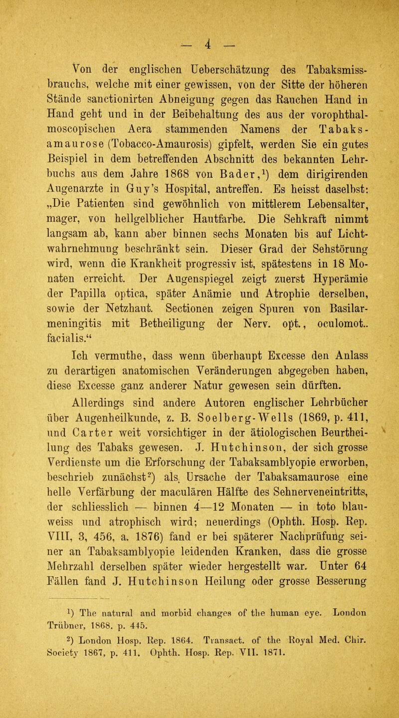 Von der englischen Ueberschätzung des Tabaksmiss- brauchs, welche mit einer gewissen, von der Sitte der höheren Stände sanctionirten Abneigung gegen das Rauchen Hand in Hand geht und in der Beibehaltung des aus der vorophthal- moscopischen Aera stammenden Namens der Tabaks - amaurose (Tobacco-Amaurosis) gipfelt, werden Sie ein gutes Beispiel in dem betreffenden Abschnitt des bekannten Lehr- buchs aus dem Jahre 1868 von Bader,1) dem dirigirenden Augenarzte in Guy's Hospital, antreffen. Es heisst daselbst: „Die Patienten sind gewöhnlich von mittlerem Lebensalter, mager, von hellgelblicher Hautfarbe. Die Sehkraft nimmt langsam ab, kann aber binnen sechs Monaten bis auf Licht- wahrnehmung beschränkt sein. Dieser Grad der Sehstörung wird, wenn die Krankheit progressiv ist, spätestens in 18 Mo- naten erreicht. Der Augenspiegel zeigt zuerst Hyperämie der Papilla optica, später Anämie und Atrophie derselben, sowie der Netzhaut. Sectionen zeigen Spuren von Basilar- meningitis mit Betheiligung der Nerv. opt., oculomot.. facialis. Ich vermuthe, dass wenn überhaupt Excesse den Anlass zu derartigen anatomischen Veränderungen abgegeben haben, diese Excesse ganz anderer Natur gewesen sein dürften. Allerdings sind andere Autoren englischer Lehrbücher über Augenheilkunde, z. B. Soelberg-Wells (1869, p. 411, und Carter weit vorsichtiger in der ätiologischen Beurthei- lung des Tabaks gewesen. J. Hutchinson, der sich grosse Verdienste um die Erforschung der Tabaksamblyopie erworben, beschrieb zunächst2) als Ursache der Tabaksamaurose eine helle Verfärbung der maculären Hälfte des Sehnerveneintritts, der schliesslich — binnen 4—12 Monaten — in toto blau- weiss und atrophisch wird; neuerdings (Ophth. Hos]?. Rep. VIII, 3, 456, a. 1876) fand er bei späterer Nachprüfung sei- ner an Tabaksamblyopie leidenden Kranken, dass die grosse Mehrzahl derselben später wieder hergestellt war. Unter 64 Fällen fand J. Hutchinson Heilung oder grosse Besserung *) The natural and morbid changes of the human eye. London Trübner, 1868. p. 445. 2) London Hosp. Rep. 1864. Transact. of the Royal Med. Chir. Society 1867, p. 411. Ophth. Hosp. Rep. VII. 1871.