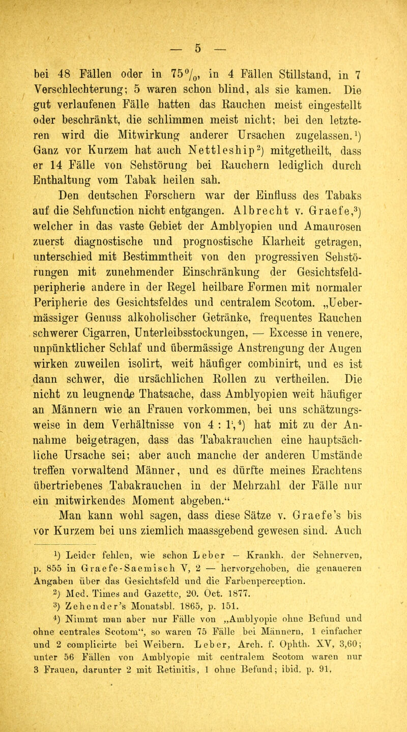 bei 48 Fällen oder in 75°/0> in 4 Fällen Stillstand, in 7 Verschlechterung; 5 waren schon blind, als sie kamen. Die gut verlaufenen Fälle hatten das Rauchen meist eingestellt oder beschränkt, die schlimmen meist nicht; bei den letzte- ren wird die Mitwirkung anderer Ursachen zugelassen.1) Ganz vor Kurzem hat auch Nettleship2) mitgetheilt, dass er 14 Fälle von Sehstörung bei Rauchern lediglich durch Enthaltung vom Tabak heilen sah. Den deutschen Forschern war der Einfluss des Tabaks auf die Sehfunction nicht entgangen. Albrecht v. Graefe,3) welcher in das vaste Gebiet der Amblyopien und Amaurosen zuerst diagnostische und prognostische Klarheit getragen, unterschied mit Bestimmtheit von den progressiven Seh Stö- rungen mit zunehmender Einschränkung der Gesichtsfeld- peripherie andere in der Regel heilbare Formen mit normaler Peripherie des Gesichtsfeldes und centralem Scotom. „Ueber- mässiger Genuss alkoholischer Getränke, frequentes Rauchen schwerer Cigarren, Unterleibsstockungen, — Excesse in venere, unpünktlicher Schlaf und übermässige Anstrengung der Augen wirken zuweilen isolirt, weit häufiger combinirt, und es ist dann schwer, die ursächlichen Rollen zu vertheilen. Die nicht zu leugnende Thatsache, dass Amblyopien weit häufiger an Männern wie an Frauen vorkommen, bei uns schätzungs- weise in dem Verhältnisse von 4 : l1,4) hat mit zu der An- nahme beigetragen, dass das Tabakrauchen eine hauptsäch- liche Ursache sei; aber auch manche der anderen Umstände treffen vorwaltend Männer, und es dürfte meines Erachtens übertriebenes Tabakrauchen in der Mehrzahl der Fälle nur ein mitwirkendes Moment abgeben. Man kann wohl sagen, dass diese Sätze v. Graefe's bis vor Kurzem bei uns ziemlich maassgebend gewesen sind. Auch !) Leider fehlen, wie schon Leber — Krankh. der Sehnerven, p. 855 in Graefe-Saemisch V, 2 — hervorgehoben, die genaueren Angaben über das Gesichtsfeld und die Farbenperception. 2; Med. Times and Gazette, 20. Oct. 1877. 3) Zehen de r's Monatsbl. 1865, p. 151. 4) Nimmt man aber nur Fälle von „Amblyopie ohne Befuud und ohne centrales Scotom, so waren 75 Fälle bei Männern, 1 einfacher und 2 complicirte bei Weibern. Leber, Arch. f. Ophth. XV, 3,60; unter 56 Fällen von Amblyopie mit centralem Scotom waren nur 3 Fraueu, darunter 2 mit Retinitis, 1 ohue Befund; ibid. p. 91,