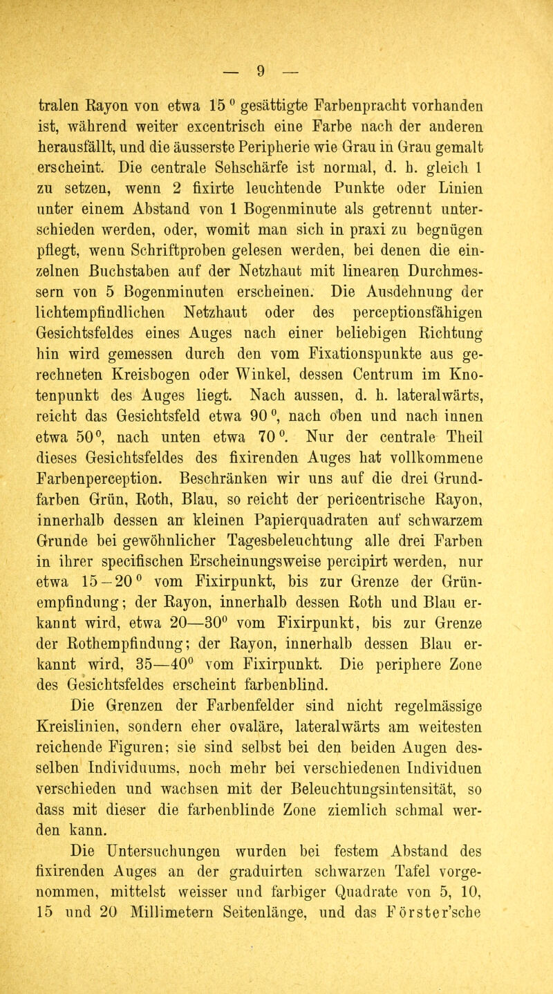 tralen Kayon von etwa 150 gesättigte Farbenpracht vorhanden ist, während weiter excentrisch eine Farbe nach der anderen herausfällt, und die äusserste Peripherie wie Grau in Grau gemalt erscheint. Die centrale Sehschärfe ist normal, d. h. gleich 1 zu setzen, wenn 2 fixirte leuchtende Punkte oder Linien unter einem Abstand von 1 Bogenminute als getrennt unter- schieden werden, oder, womit man sich in praxi zu begnügen pflegt, wenn Schriftproben gelesen werden, bei denen die ein- zelnen Buchstaben auf der Netzhaut mit linearen Durchmes- sern von 5 Bogenminuten erscheinen. Die Ausdehnung der lichtempfindlichen Netzhaut oder des perceptionsfähigen Gesichtsfeldes eines Auges nach einer beliebigen Richtung hin wird gemessen durch den vom Fixationspunkte aus ge- rechneten Kreisbogen oder Winkel, dessen Centrum im Kno- tenpunkt des Auges liegt. Nach aussen, d. h. lateralwärts, reicht das Gesichtsfeld etwa 90 °, nach oben und nach innen etwa 50°, nach unten etwa 70°. Nur der centrale Theil dieses Gesichtsfeldes des fixirenden Auges hat vollkommene Farbenperception. Beschränken wir uns auf die drei Grund- farben Grün, Roth, Blau, so reicht der pericentrische Rayon, innerhalb dessen an kleinen Papierquadraten auf schwarzem Grunde bei gewöhnlicher Tagesbeleuchtung alle drei Farben in ihrer specifischen Erscheinungsweise percipirt werden, nur etwa 15 — 20° vom Fixirpunkt, bis zur Grenze der Grün- empfindnng; der Rayon, innerhalb dessen Roth und Blau er- kannt wird, etwa 20—30° vom Fixirpunkt, bis zur Grenze der Rothempfindung; der Rayon, innerhalb dessen Blau er- kannt wird, 35—40° vom Fixirpunkt. Die periphere Zone des Gesichtsfeldes erscheint farbenblind. Die Grenzen der Farbenfelder sind nicht regelmässige Kreislinien, sondern eher ovaläre, lateralwärts am weitesten reichende Figuren; sie sind selbst bei den beiden Augen des- selben Individuums, noch mehr bei verschiedenen Individuen verschieden und wachsen mit der Beleuchtungsintensität, so dass mit dieser die farbenblinde Zone ziemlich schmal wer- den kann. Die Untersuchungen wurden bei festem Abstand des fixirenden Auges an der graduirten schwarzen Tafel vorge- nommen, mittelst weisser und farbiger Quadrate von 5, 10, 15 und 20 Millimetern Seitenlänge, und das Förster'sche