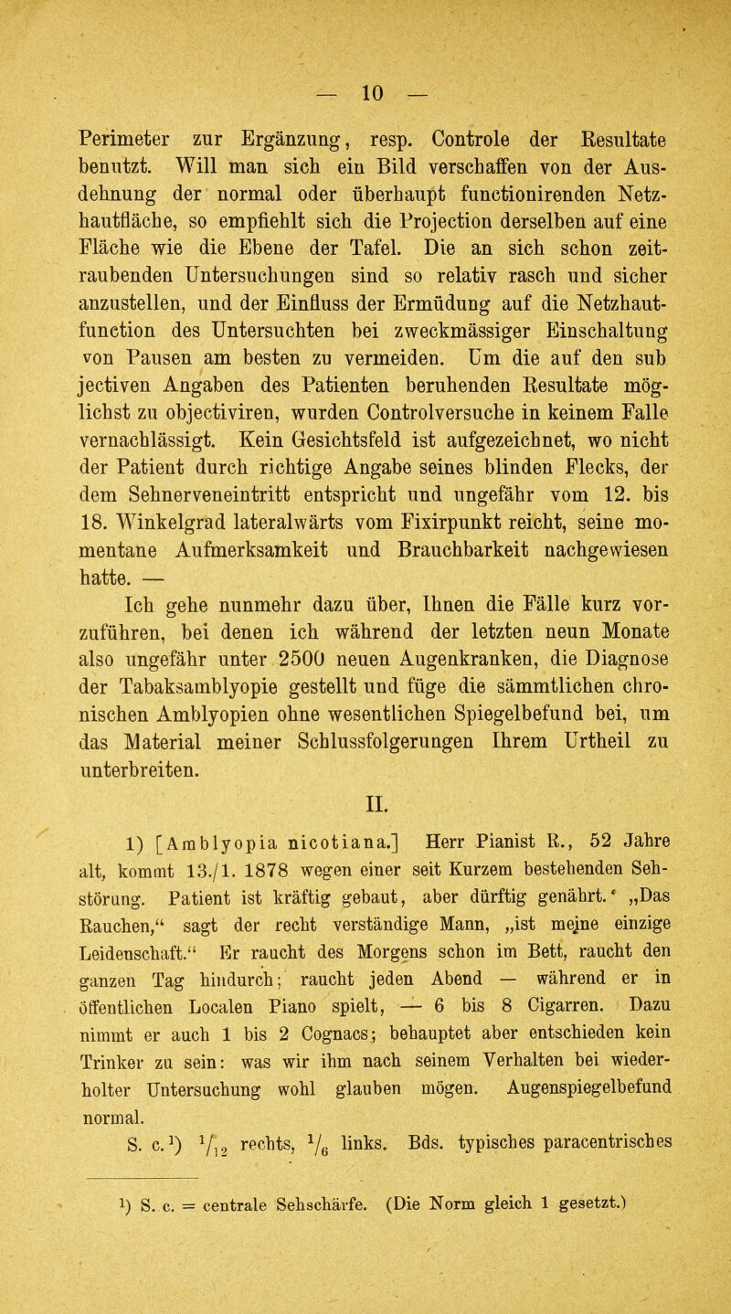 Perimeter zur Ergänzung, resp. Controle der Resultate benutzt. Will man sich ein Bild verschaffen von der Aus- dehnung der normal oder überhaupt functionirenden Netz- hautfläche, so empfiehlt sich die Protection derselben auf eine Fläche wie die Ebene der Tafel. Die an sich schon zeit- raubenden Untersuchungen sind so relativ rasch und sicher anzustellen, und der Einfluss der Ermüdung auf die Netzhaut- function des Untersuchten bei zweckmässiger Einschaltung von Pausen am besten zu vermeiden. Um die auf den sub jectiven Angaben des Patienten beruhenden Resultate mög- lichst zu objectiviren, wurden Controlversuche in keinem Falle vernachlässigt Kein Gesichtsfeld ist aufgezeichnet, wo nicht der Patient durch richtige Angabe seines blinden Flecks, der dem Sehnerveneintritt entspricht und ungefähr vom 12. bis 18. Winkelgrad lateralwärts vom Fixirpunkt reicht, seine mo- mentane Aufmerksamkeit und Brauchbarkeit nachgewiesen hatte. — Ich gehe nunmehr dazu über, Ihnen die Fälle kurz vor- zuführen, bei denen ich während der letzten neun Monate also ungefähr unter 2500 neuen Augenkranken, die Diagnose der Tabaksamblyopie gestellt und füge die sämmtlichen chro- nischen Amblyopien ohne wesentlichen Spiegelbefund bei, um das Material meiner Schlussfolgerungen Ihrem Urtheil zu unterbreiten. IL 1) [Amblyopia nicotiana.] Herr Pianist R., 52 Jahre alt, kommt 13./1. 1878 wegen einer seit Kurzem bestehenden Seh- störung. Patient ist kräftig gebaut, aber dürftig genährt.' „Das Rauchen, sagt der recht verständige Mann, „ist mejne einzige Leidenschaft. Er raucht des Morgens schon im Bett, raucht den ganzen Tag hindurch; raucht jeden Abend — während er in öffentlichen Localen Piano spielt, — 6 bis 8 Cigarren. Dazu nimmt er auch 1 bis 2 Cognacs; behauptet aber entschieden kein Trinker zu sein: was wir ihm nach seinem Verhalten bei wieder- holter Untersuchung wohl glauben mögen. Augenspiegelbefund normal. S. c.J) Vi 2 re(?hts, Ve nnks- Bds* typisches paracentrisches !) S. c. = centrale Sehschärfe. (Die Norm gleich 1 gesetzt.)