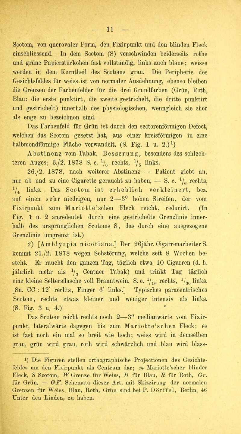 Scotom, von querovaler Form, den Fixirpunkt und den blinden Fleck einschliessend. In dem Scotom (S) verschwinden beiderseits rothe und grüne Papierstückchen fast vollständig, links auch blaue; weisse werden in dem Kerntheil des Scotoms grau. Die Peripherie des Gesichtsfeldes für weiss.ist von normaler Ausdehnung, ebenso bleiben die Grenzen der Farbenfelder für die drei Grundfarben (Grün, Roth, Blau: die erste punktirt, die zweite gestrichelt, die dritte punktirt und gestrichelt) innerhalb des physiologischen, wenngleich sie eher als enge zu bezeichnen sind. Das Farbenfeld für Grün ist durch den sectorenförmigen Defect, welchen das Scotom gesetzt hat, aus einer kreisförmigen in eine halbmondförmige Fläche verwandelt. (S. Fig. 1 u. 2.)1) Abstinenz vom Tabak. Besserung, besonders des schlech- teren Auges; 3./2. 1878 S. c. 1/6 rechts, 1/5 links. 26./2. 1878, nach weiterer Abstinenz — Patient giebt an, nur ab und zu eine Cigarette geraucht zu haben, — S. c. 1/6 rechts, x/4 links. Das Scotom ist erheblich verkleinert, bez. auf einen sehr niedrigen, nur 2—3° hohen Streifen, der vom Fixirpunkt zum Mariotte'sehen Fleck reicht, reducirt. (In Fig. 1 u. 2 angedeutet durch eine gestrichelte Grenzlinie inner- halb des ursprünglichen Scotoms S, das durch eine ausgezogene Grenzlinie umgrenzt ist.) 2) [Amblyopia nicotiana.] Der 26jähr.CigarrenarbeiterS. kommt 21./2. 1878 wegen Sehstörung, welche seit 8 Wochen be- steht. Er raucht den ganzen Tag, täglich etwa 10 Cigarren (d. h. jährlich mehr als 1j3 Centner Tabak) und trinkt Tag täglich eine kleine Seltersflasche voll Branntwein. S. c. 1/16 rechts, 1/30 links. [Sn. CC : 12' rechts, Finger 6' links.] Typisches paracentrisches Scotom, rechts etwas kleiner und weniger intensiv als links. (S. Fig. 3 u. 4.) Das Scotom reicht rechts noch 2—3° medianwärts vom Fixir- punkt, lateralwärts dagegen bis zum Mariotte'schen Fleck; es ist fast noch ein mal so breit wie hoch; weiss wird in demselben grau, grün wird grau, roth wird schwärzlich und blau wird blass- x) Die Figuren stellen orthographische Projectionen des Gesichts- feldes um den Fixirpunkt als Centrum dar; m Mariotte'scher blinder Fleck, S Scotom, W Grenze für Weiss, B für Blau, R für Eoth, Gr. für Grün. — GF. Schemata dieser Art, mit Skizzirung der normalen Grenzen für Weiss, Blau, Roth, Grün sind bei P. Dörffel, Berlin, 46 Unter den Linden, zu haben.