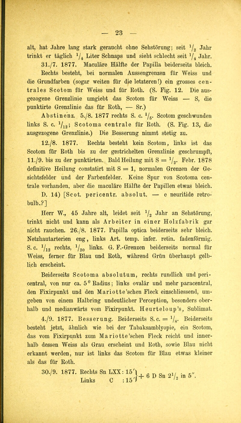 alt, hat Jahre lang stark geraucht ohne Sehstörung; seit 1/2 Jahr trinkt er täglich 1/4 Liter Schnaps und sieht schlecht seit 1[i Jahr. 31./7. 1877. Maculäre Hälfte der Papilla beiderseits bleich. Rechts besteht, bei normalen Aussengrenzen für Weiss und die Grundfarben (sogar weiten für die letzteren!) ein grosses cen- trales Scotom für Weiss und für Roth. (S. Fig. 12. Die aus- gezogene Grenzlinie umgiebt das Scotom für Weiss — S, die punktirte Grenzlinie das für Roth, — Sr.) Abstinenz. 5./8. 1877 rechts S. c. 1/5. Scotom geschwunden links S. c. 1/12; Scotoma centrale für Roth. (S. Fig. 13, die ausgezogene Grenzlinie.) Die Besserung nimmt stetig zu. 12./8. 1877. Rechts besteht kein Scotom, links ist das Scotom für Roth bis zu der gestrichelten Grenzlinie geschrumpft, 11./9. bis zu der punktirten. Bald Heilung mit S = j/a. Febr. 1878 definitive Heilung constatirt mit S = 1, normalen Grenzen der Ge- sichtsfelder und der Farbenfelder. Keine Spur von Scotoma cen- trale vorhanden, aber die maculäre Hälfte der Papillen etwas bleich. D. 14) [Scot. pericentr. absolut» — e neuritide retro- bulb.?] Herr W., 45 Jahre alt, leidet seit 1/2 Jahr an Sehstörung, trinkt nicht und kann als Arbeiter in einer Holzfabrik gar nicht rauchen. 26./8. 1877. Papilla optica beiderseits sehr bleich. Netzhautarterien eng, links Art. temp. infer. retin. fadenförmig. S. c. 1/12 rechts, 1/20 links. G. F.-Grenzen beiderseits normal für Weiss, ferner für Blau und Roth, während Grün überhaupt gelb- lich erscheint. Beiderseits Scotoma absolutum, rechts rundlich und peri- central, von nur ca. 50 Radius; links ovalär und mehr paracentral, den Fixirpunkt und den Mariotte'sehen Fleck einschliessend, um- geben von einem Halbring undeutlicher Perception, besonders ober- halb und medianwärts vom Fixirpunkt. Heurteloup's, Sublimat. 4./9. 1877. Besserung. Beiderseits S.c. = Vs- Beiderseits besteht jetzt, ähnlich wie bei der Tabaksamblyopie, ein Scotom, das vom Fixirpunkt zum Ma riotte'sehen Fleck reicht und inner- halb dessen Weiss als Grau erscheint und Roth, sowie Blau nicht erkannt werden, nur ist links das Scotom für Blau etwas kleiner als das für Roth. 30./9. 1877. Rechts Sn LXX: 15'\ , _ _ 0 o1/ Links C ;15^6DSn2V2m5.