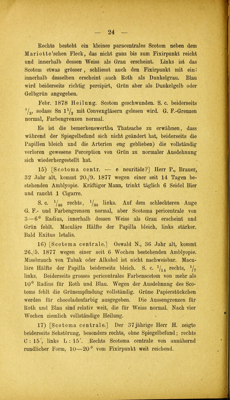 Rechts besteht ein kleines paracentrales Scotom neben dem Mariott e'schen Fleck, das nicht ganz bis zum Fixirpunkt reicht und innerhalb dessen Weiss als Grau erscheint. Links ist das Scotom etwas grösser, schliesst auch den Fixirpunkt mit ein; innerhalb desselben erscheint auch Roth als Dunkelgrau. Blau wird beiderseits richtig percipirt, Grün aber als Dunkelgelb oder Gelbgrün angegeben. Febr. 1878 Heilung. Scotom geschwunden. S. c. beiderseits 1/a, sodass Sn l*/2 mit Convexgläsern gelesen wird. G. F.-Grenzen normal, Farbengrenzen normal. Es ist die bemerkenswerthe, Thatsache zu erwähnen, dass während der Spiegelbefund sich nicht geändert hat, beiderseits die Papillen bleich und die Arterien eng geblieben) die vollständig verloren gewesene Perception von Grün zu normaler Ausdehnung sich wiederhergestellt hat. 15) [Scotoma centr. — e neuritide?] Herr P., Brauer, 32 Jahr alt, kommt 20./9. 1877 wegen einer seit 14 Tagen be- stehenden Amblyopie. Kräftiger Mann, trinkt täglich 6 Seidel Bier und raucht 1 Cigarre. S. c. 1/40 rechts, 1/30 links. Auf dem schlechteren Auge G. F.- und Farbengrenzen normal, aber Scotoma pericentrale von 3—6° Radius, innerhalb dessen Weiss als Grau erscheint und Grün fehlt. Maculäre Hälfte der Papilla bleich, links stärker. Bald Exitus letalis. 16) [Scotoma centrale.] Oswald N., 36 Jahr alt, kommt 26./5. 1877 wegen einer seit 6 Wochen bestehenden Amblyopie. Missbrauch von Tabak oder Alkohol ist nicht nachweisbar. Macu- läre Hälfte der Papilla beiderseits bleich. S. c. J/14 rechts, 1/7 links. Beiderseits grosses pericentrales Farbenscotom von mehr als 10° Radius für Roth und Blau. Wegen der Ausdehnung des Sco- toms fehlt die Grünempfindung vollständig. Grüne Papierstückchen werden für chocoladenfarbig ausgegeben. Die Aussengrenzen für Roth und Blau sind relativ weit, die für Weiss normal. Nach vier Wochen ziemlich vollständige Heilung. 17) [Scotoma centrale.] Der 37jährige Herr H. zeigte beiderseits Sehstörung, besonders rechts, ohne Spiegelbefund; rechts C : 15', links L : 15'. Rechts Scotoma centrale von annähernd rundlicher Form, 10—20° vom Fixirpunkt weit reichend.