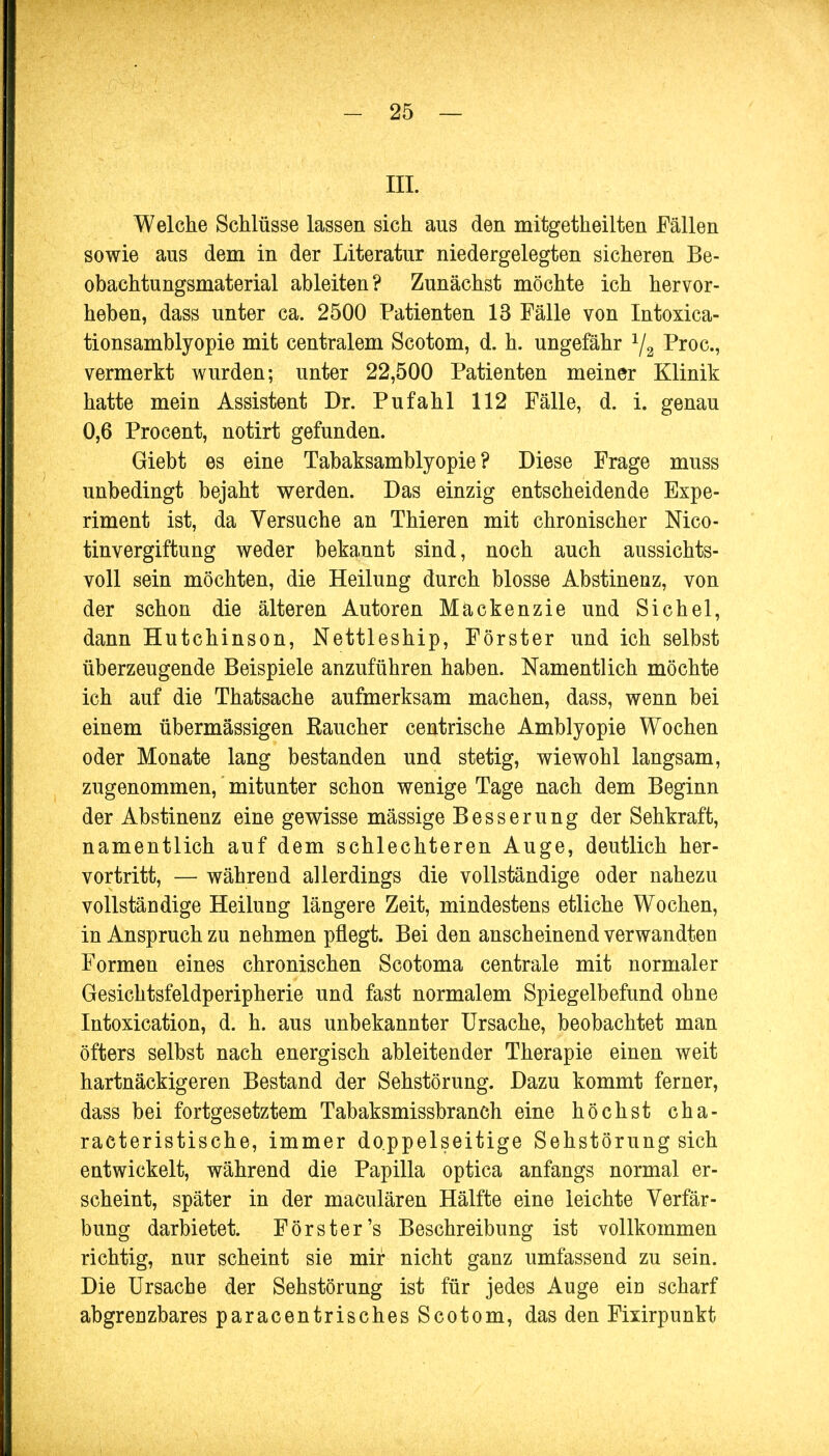 III. Welche Schlüsse lassen sich aus den mitgetheilten Fällen sowie aus dem in der Literatur niedergelegten sicheren Be- obachtungsmaterial ableiten? Zunächst möchte ich hervor- heben, dass unter ca. 2500 Patienten 13 Fälle von Intoxica- tionsamblyopie mit centralem Scotom, d. h. ungefähr 1/2 Proc, vermerkt wurden; unter 22,500 Patienten meiner Klinik hatte mein Assistent Dr. Pufahl 112 Fälle, d. i. genau 0,6 Procent, notirt gefunden. Giebt es eine Tabaksamblyopie ? Diese Frage muss unbedingt bejaht werden. Das einzig entscheidende Expe- riment ist, da Versuche an Thieren mit chronischer Mco- tinvergiftung weder bekannt sind, noch auch aussichts- voll sein möchten, die Heilung durch blosse Abstinenz, von der schon die älteren Autoren Mackenzie und Sichel, dann Hutchinson, Nettleship, Förster und ich selbst überzeugende Beispiele anzuführen haben. Namentlich möchte ich auf die Thatsache aufmerksam machen, dass, wenn bei einem übermässigen Kaucher centrische Amblyopie Wochen oder Monate lang bestanden und stetig, wiewohl langsam, zugenommen, mitunter schon wenige Tage nach dem Beginn der Abstinenz eine gewisse mässige Besserung der Sehkraft, namentlich auf dem schlechteren Auge, deutlich her- vortritt, — während allerdings die vollständige oder nahezu vollständige Heilung längere Zeit, mindestens etliche Wochen, in Anspruch zu nehmen pflegt. Bei den anscheinend verwandten Formen eines chronischen Scotoma centrale mit normaler Gesichtsfeldperipherie und fast normalem Spiegelbefund ohne Intoxication, d. h. aus unbekannter Ursache, beobachtet man öfters selbst nach energisch ableitender Therapie einen weit hartnäckigeren Bestand der Sehstörung. Dazu kommt ferner, dass bei fortgesetztem Tabaksmissbranch eine höchst cha- racteristische, immer doppelseitige Sehstörung sich entwickelt, während die Papilla optica anfangs normal er- scheint, später in der maculären Hälfte eine leichte Verfär- bung darbietet. Förster's Beschreibung ist vollkommen richtig, nur scheint sie mir nicht ganz umfassend zu sein. Die Ursache der Sehstörung ist für jedes Auge eiü scharf abgrenzbares paracentrisches Scotom, das den Fixirpimkt