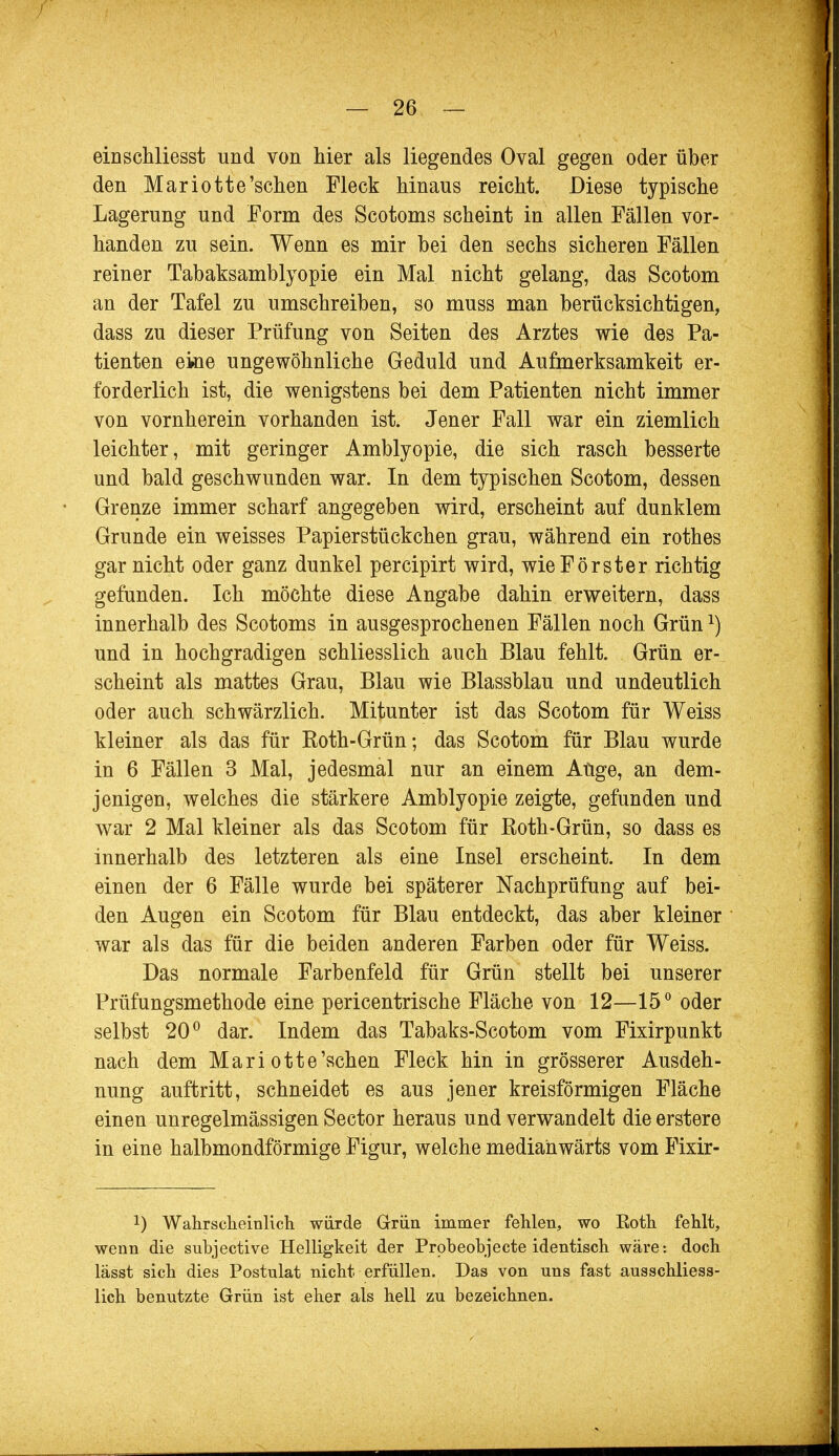 einschliesst und von hier als liegendes Oval gegen oder über den Mariotte'schen Fleck hinaus reicht. Diese typische Lagerung und Form des Scotoms scheint in allen Fällen vor- handen zu sein. Wenn es mir bei den sechs sicheren Fällen reiner Tabaksamblyopie ein Mal nicht gelang, das Scotom an der Tafel zu umschreiben, so muss man berücksichtigen, dass zu dieser Prüfung von Seiten des Arztes wie des Pa- tienten ekie ungewöhnliche Geduld und Aufmerksamkeit er- forderlich ist, die wenigstens bei dem Patienten nicht immer von vornherein vorhanden ist. Jener Fall war ein ziemlich leichter, mit geringer Amblyopie, die sich rasch besserte und bald geschwunden war. In dem typischen Scotom, dessen Grenze immer scharf angegeben wird, erscheint auf dunklem Grunde ein weisses Papierstückchen grau, während ein rothes gar nicht oder ganz dunkel percipirt wird, wie Förster richtig gefunden. Ich möchte diese Angabe dahin erweitern, dass innerhalb des Scotoms in ausgesprochenen Fällen noch Grünl) und in hochgradigen schliesslich auch Blau fehlt. Grün er- scheint als mattes Grau, Blau wie Blassblau und undeutlich oder auch schwärzlich. Mitunter ist das Scotom für Weiss kleiner als das für Roth-Grün; das Scotom für Blau wurde in 6 Fällen 3 Mal, jedesmal nur an einem Auge, an dem- jenigen, welches die stärkere Amblyopie zeigte, gefunden und war 2 Mal kleiner als das Scotom für Roth-Grün, so dass es innerhalb des letzteren als eine Insel erscheint. In dem einen der 6 Fälle wurde bei späterer Nachprüfung auf bei- den Augen ein Scotom für Blau entdeckt, das aber kleiner war als das für die beiden anderen Farben oder für Weiss. Das normale Farbenfeld für Grün stellt bei unserer Prüfungsmethode eine pericentrische Fläche von 12—15° oder selbst 20° dar. Indem das Tabaks-Scotom vom Fixirpunkt nach dem Mariotte'schen Fleck hin in grösserer Ausdeh- nung auftritt, schneidet es aus jener kreisförmigen Fläche einen unregelmässigen Sector heraus und verwandelt die erstere in eine halbmondförmige Figur, welche medianwärts vom Fixir- !) Wahrscheinlich würde Grün immer fehlen, wo Eoth fehlt, wenn die subjective Helligkeit der Probeobjecte identisch wäre: doch lässt sich dies Postulat nicht erfüllen. Das von uns fast ausschliess- lich benutzte Grün ist eher als heil zu bezeichnen.