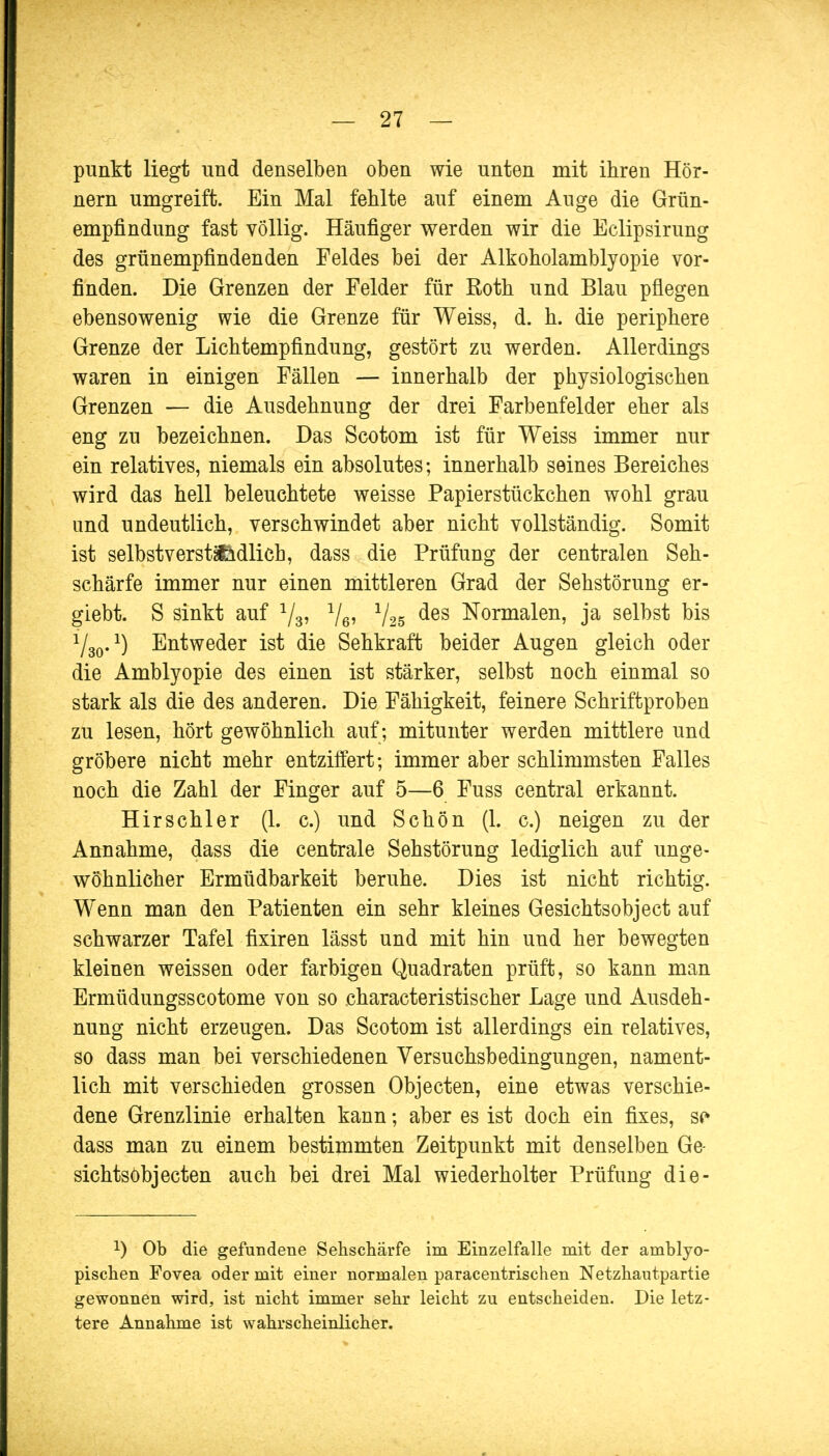 punkt liegt und denselben oben wie unten mit ihren Hör- nern umgreift. Ein Mal fehlte auf einem Auge die Grün- empfindung fast völlig. Häufiger werden wir die Eclipsirung des grünempfindenden Feldes bei der Alkoholamblyopie vor- finden. Die Grenzen der Felder für Roth und Blau pflegen ebensowenig wie die Grenze für Weiss, d. h. die periphere Grenze der Lichtempfindung, gestört zu werden. Allerdings waren in einigen Fällen — innerhalb der physiologischen Grenzen — die Ausdehnung der drei Farbenfelder eher als eng zu bezeichnen. Das Scotom ist für Weiss immer nur ein relatives, niemals ein absolutes; innerhalb seines Bereiches wird das hell beleuchtete weisse Papierstückchen wohl grau und undeutlich, verschwindet aber nicht vollständig. Somit ist selbstverst&ädlich, dass die Prüfung der centralen Seh- schärfe immer nur einen mittleren Grad der Sehstörung er- giebt. S sinkt auf 1/3, l/6, 1/25 des Normalen, ja selbst bis 1/30.l) Entweder ist die Sehkraft beider Augen gleich oder die Amblyopie des einen ist stärker, selbst noch einmal so stark als die des anderen. Die Fähigkeit, feinere Schriftproben zu lesen, hört gewöhnlich auf; mitunter werden mittlere und gröbere nicht mehr entziffert; immer aber schlimmsten Falles noch die Zahl der Finger auf 5—6 Fuss central erkannt. Hirschler (1. c.) und Schön (1. c.) neigen zu der Annahme, dass die centrale Sehstörung lediglich auf unge- wöhnlicher Ermüdbarkeit beruhe. Dies ist nicht richtig. Wenn man den Patienten ein sehr kleines Gesichtsobject auf schwarzer Tafel fixiren lässt und mit hin und her bewegten kleinen weissen oder farbigen Quadraten prüft, so kann man Ermüdungsscotome von so eharacteristischer Lage und Ausdeh- nung nicht erzeugen. Das Scotom ist allerdings ein relatives, so dass man bei verschiedenen Versuchsbedingungen, nament- lich mit verschieden grossen Objecten, eine etwas verschie- dene Grenzlinie erhalten kann; aber es ist doch ein fixes, st* dass man zu einem bestimmten Zeitpunkt mit denselben Ge- sichtsobjecten auch bei drei Mal wiederholter Prüfung die- !) Ob die gefundene Sehschärfe im Einzelfalle mit der amblyo- pischen Fovea oder mit einer normalen paracentrischen Netzhautpartie gewonnen wird, ist nicht immer sehr leicht zu entscheiden. Die letz- tere Annahme ist wahrscheinlicher.