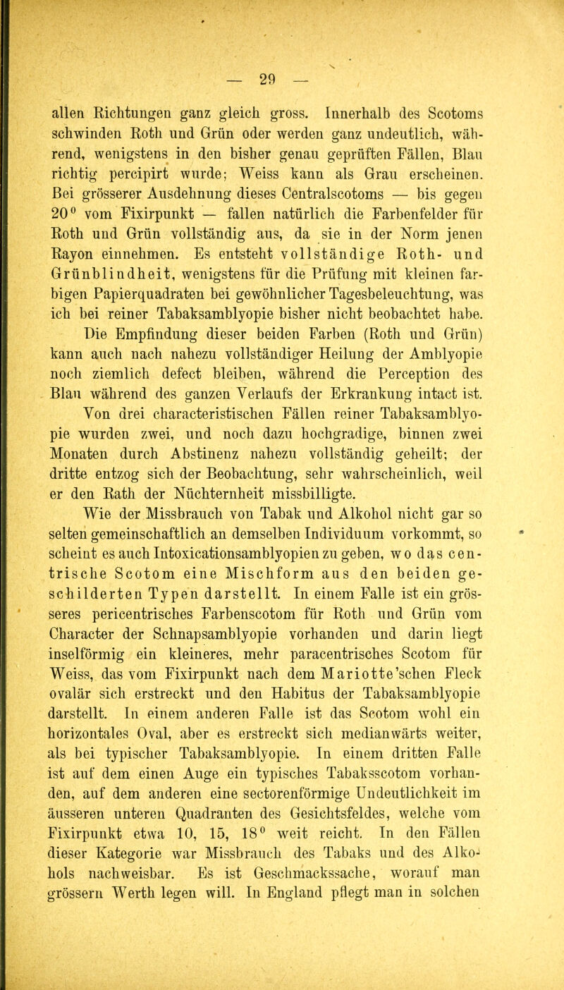 allen Richtungen ganz gleich gross. Innerhalb des Scotoms schwinden Roth und Grün oder werden ganz undeutlich, wäh- rend, wenigstens in den bisher genau geprüften Fällen, Blau richtig percipirt wurde; Weiss kann als Grau erscheinen. Bei grösserer Ausdehnung dieses Centralscotoms — bis gegen 20° vom Fixirpunkt — fallen natürlich die Farbenfelder für Roth und Grün vollständig aus, da sie in der Norm jenen Rayon einnehmen. Es entsteht vollständige Roth- und Grünblindheit, wenigstens für die Prüfung mit kleinen far- bigen Papierquadraten bei gewöhnlicher Tagesbeleuchtung, was ich bei reiner Tabaksamblyopie bisher nicht beobachtet habe. Die Empfindung dieser beiden Farben (Roth und Grün) kann auch nach nahezu vollständiger Heilung der Amblyopie noch ziemlich defect bleiben, während die Perception des Blau während des ganzen Verlaufs der Erkrankung intact ist. Von drei characteristischen Fällen reiner Tabaksamblyo- pie wurden zwei, und noch dazu hochgradige, binnen zwei Monaten durch Abstinenz nahezu vollständig geheilt; der dritte entzog sich der Beobachtung, sehr wahrscheinlich, weil er den Rath der Nüchternheit missbilligte. Wie der Missbrauch von Tabak und Alkohol nicht gar so selten gemeinschaftlich an demselben Individuum vorkommt, so scheint es auch Intoxicationsamblyopien zu geben, wo das cen- trische Scotom eine Mischform aus den beiden ge- schilderten Typen darstellt. In einem Falle ist ein grös- seres pericentrisches Farbenscotom für Roth und Grün vom Character der Schnapsamblyopie vorhanden und darin liegt inselförmig ein kleineres, mehr paracentrisches Scotom für Weiss, das vom Fixirpunkt nach dem Mariotte'sehen Fleck ovalär sich erstreckt und den Habitus der Tabaksamblyopie darstellt. In einem anderen Falle ist das Scotom wohl ein horizontales Oval, aber es erstreckt sich medianwärts weiter, als bei typischer Tabaksamblyopie. In einem dritten Falle ist auf dem einen Auge ein typisches Tabaksscotom vorhan- den, auf dem anderen eine sectorenförmige Undeutlichkeit im äusseren unteren Quadranten des Gesichtsfeldes, welche vom Fixirpunkt etwa 10, 15, 18° weit reicht. In den Fällen dieser Kategorie war Missbrauch des Tabaks und des Alko^ hols nachweisbar. Es ist Geschmackssache, worauf man grössern Werth legen will. In England pflegt man in solchen