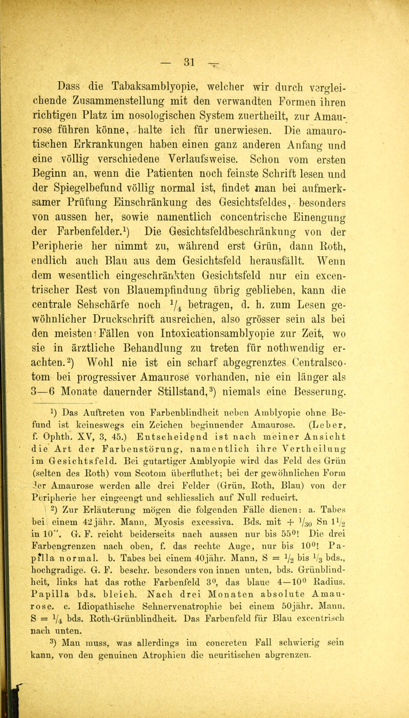 Dass die Tabaksamblyopie, welcher wir durch verglei- chende Zusammenstellung mit den verwandten Formen ihren richtigen Platz im nosologischen System zuertheilt, zur Amau- rose führen könne, halte ich für unerwiesen. Die amauro- tischen Erkrankungen haben einen ganz anderen Anfang und eine völlig verschiedene Verlaufs weise. Schon vom ersten Beginn an, wenn die Patienten noch feinste Schrift lesen und der Spiegelbefund völlig normal ist, findet man bei aufmerk- samer Prüfung Einschränkung des Gesichtsfeldes, besonders von aussen her, sowie namentlich concentrische Einengung der Farbenfelder.1) Die Gesichtsfeldbeschränkung von der Peripherie her nimmt zu, während erst Grün, dann Eoth, endlich auch Blau aus dem Gesichtsfeld herausfällt. Wenn dem wesentlich eingeschränkten Gesichtsfeld nur ein excen- trischer Kest von Blauempfindung übrig geblieben, kann die centrale Sehschärfe noch 1/4 betragen, d. h. zum Lesen ge- wöhnlicher Druckschrift ausreichen, also grösser sein als bei den meisten • Fällen von Intoxicationsamblyopie zur Zeit, wo sie in ärztliche Behandlung zu treten für nothwendig er- achten.2) Wohl nie ist ein scharf abgegrenztes Centralsco- tom bei progressiver Amaurose vorhanden, nie ein länger als 3—6 Monate dauernder Stillstand,3) niemals eine Besserung. J) Das Auftreten von Farbenblindheit neben Amblyopie ohne Be- fund ist keineswegs ein Zeichen beginnender Amaurose. (Leber, f. Ophth. XV, 3, 45.) Entscheidend ist nach meiner Ansicht die Art der Farbenstörung, namentlich ihre Vertheilung im Gesichtsfeld. Bei gutartiger Amblyopie wird das Feld des Grün (selten des Roth) vom Scotom überfluthet; bei der gewöhnlichen Form 4er Amaurose werden alle drei Felder (Grün, Eoth, Blau) von der Peripherie her eingeengt und schliesslich auf Null reducirt. | 2) Zur Erläuterung mögen die folgenden Fälle dienen: a. Tabes bei, einem 42jähr. Mann, Myosis excessiva. Bds. mit + V30 Sn IV2 in 10. G* F. reicht beiderseits nach aussen nur bis 55°! Die drei Farbengrenzen nach oben, f. das rechte Auge, nur bis 10°! Pa- pilla normal, b. Tabes bei einem 40jähr. Mann, S = V2 °is V3 bds., hochgradige. G. F. beschr. besonders von innen unten, bds. Grünblind- heit, links hat das rothe Farbenfeld 3°, das blaue 4—10° Radius. Papilla bds. bleich. Nach drei Monaten absolute Amau- rose, c. Idiopathische Sehnervenatrophie bei einem 50jähr. Mann. S == V4 bds. Roth-Grünblindheit. Das Farbenfeld für Blau excentrisch nach, unten. 3) Man muss, was allerdings im concreten Fall schwierig sein kann, von den genuinen Atrophien die neuritischen abgrenzen.