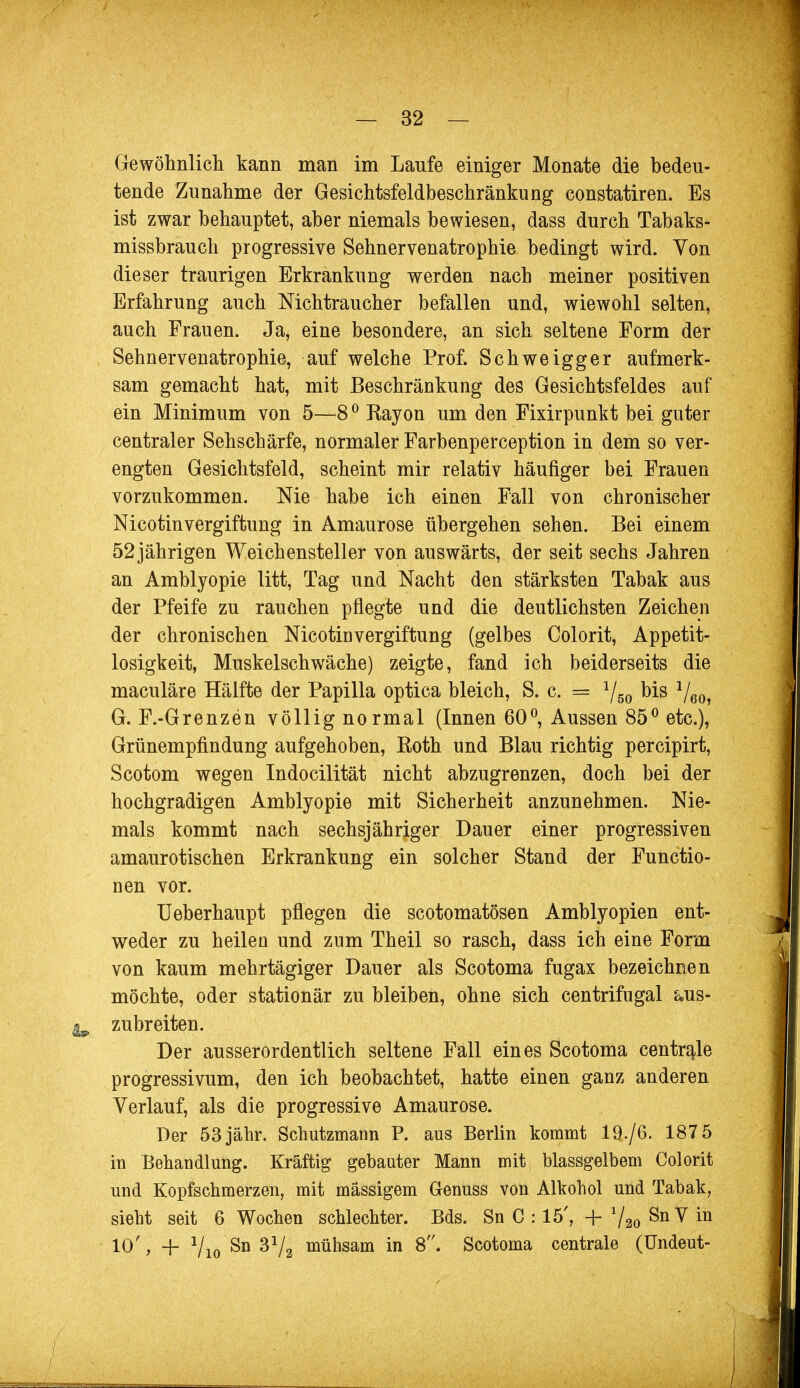 Gewöhnlich kann man im Laufe einiger Monate die bedeu- tende Zunahme der Gesichtsfeldbeschränkung constatiren. Es ist zwar behauptet, aber niemals bewiesen, dass durch Tabaks- missbrauch progressive Sehnervenatrophie bedingt wird. Von dieser traurigen Erkrankung werden nach meiner positiven Erfahrung auch Nichtraucher befallen und, wiewohl selten, auch Frauen. Ja, eine besondere, an sich seltene Form der Sehnervenatrophie, auf welche Prof. Schweigger aufmerk- sam gemacht hat, mit Beschränkung des Gesichtsfeldes auf ein Minimum von 5—8° Rayon um den Fixirpunkt bei guter centraler Sehschärfe, normaler Farbenperception in dem so ver- engten Gesichtsfeld, scheint mir relativ häufiger bei Frauen vorzukommen. Nie habe ich einen Fall von chronischer Nicotinvergiftung in Amaurose übergehen sehen. Bei einem 52jährigen Weichensteller von auswärts, der seit sechs Jahren an Amblyopie litt, Tag und Nacht den stärksten Tabak aus der Pfeife zu rauchen pflegte und die deutlichsten Zeichen der chronischen Nicotin Vergiftung (gelbes Colorit, Appetit- losigkeit, Muskelschwäche) zeigte, fand ich beiderseits die maculäre Hälfte der Papilla optica bleich, S. c. = 1/60 bis 1/60 G. F.-Grenzen völlig normal (Innen 60°, Aussen 85° etc.), Grünempfindung aufgehoben, Roth und Blau richtig percipirt, Scotom wegen Indocilität nicht abzugrenzen, doch bei der hochgradigen Amblyopie mit Sicherheit anzunehmen. Nie- mals kommt nach sechsjähriger Dauer einer progressiven amaurotischen Erkrankung ein solcher Stand der Functio- nen vor. Ueberhaupt pflegen die scotomatösen Amblyopien ent- weder zu heilen und zum Theil so rasch, dass ich eine Form von kaum mehrtägiger Dauer als Scotoma fugax bezeichnen möchte, oder stationär zu bleiben, ohne sich centrifugal aus- ^ zubreiten. Der ausserordentlich seltene Fall eines Scotoma centrale progressivum, den ich beobachtet, hatte einen ganz anderen Verlauf, als die progressive Amaurose. Der 53 jähr. Schutzmann P. aus Berlin kommt 19./6. 187 5 in Behandlung. Kräftig gebauter Mann mit blassgelbem Colorit und Kopfschmerzen, mit massigem Genuss von Alkohol und Tabak, siebt seit 6 Wochen schlechter. Bds. Sn C : 15', +72oSnVin 10', -f Vio Sn 3V2 münsam in 8. Scotoma centrale (Undeut-