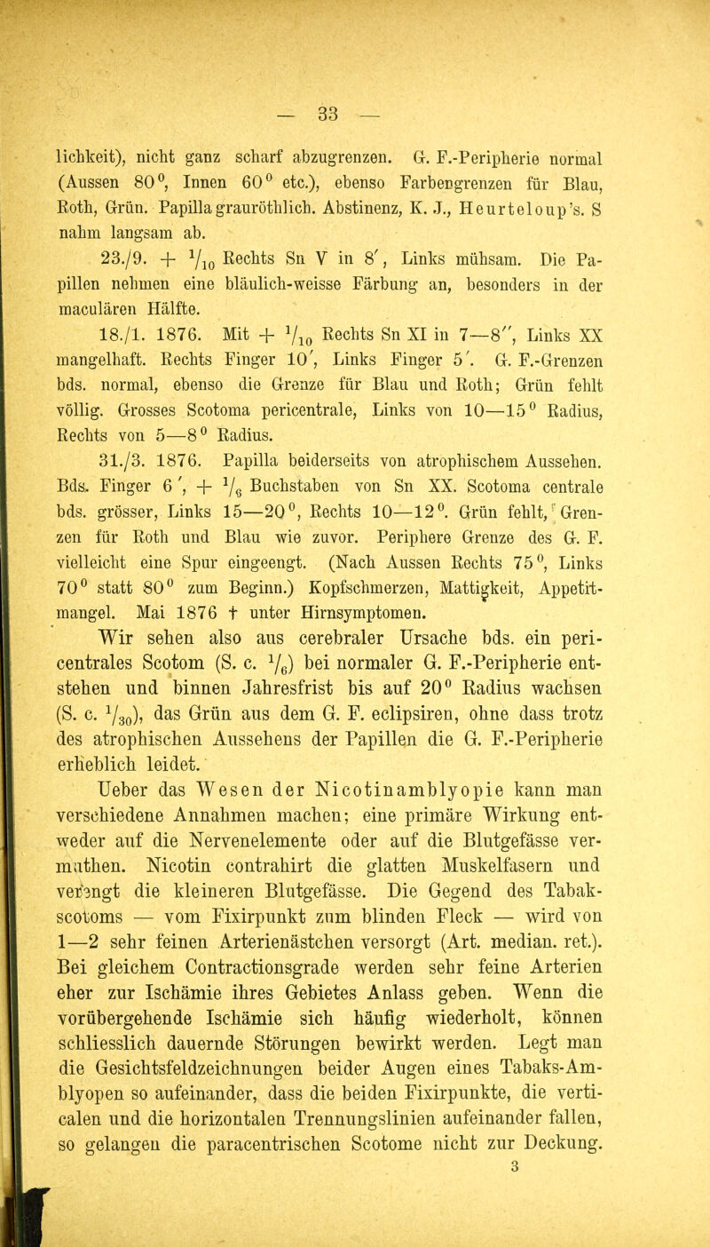 liebkeit), nicht ganz scharf abzugrenzen. G. F.-Peripherie normal (Aussen 80°, Innen 60° etc.), ebenso Farbengrenzen für Blau, Eoth, Grün. Papilla grauröthlich. Abstinenz, K. X, Heurteloup's. S nahm langsam ab. 23./9. + Yio ßecnts Sn V in 8', Links mühsam. Die Pa- pillen nehmen eine bläulich-weisse Färbung an, besonders in der maculären Hälfte. 18./1. 1876. Mit + Vio ßechts Sn XI in 7—8, Links XX mangelhaft. Rechts Finger 10', Links Finger 5'. Gr. F.-Grenzen bds. normal, ebenso die Grenze für Blau und Roth; Grün fehlt völlig. Grosses Scotoma pericentrale, Links von 10—15° Radius, Rechts von 5—8° Radius. 31./3. 1876. Papilla beiderseits von atrophischem Aussehen. Bds, Finger 6 ', + 1/6 Buchstaben von Sn XX. Scotoma centrale bds. grösser, Links 15—2Q°, Rechts 10—12°. Grün fehlt/; Gren- zen für Roth und Blau wie zuvor. Periphere Grenze des G-. F. vielleicht eine Spur eingeengt. (Nach Aussen Rechts 75°, Links 70° statt 80° zum Beginn.) Kopfschmerzen, Mattigkeit, Appetit- mangel. Mai 1876 t unter Hirnsymptomen. IWir sehen also aus cerebraler Ursache bds. ein peri- centrales Scotom (S. c. Ye) bei normaler G. F.-Peripherie ent- stehen und binnen Jahresfrist bis auf 20° Radius wachsen (S. c. Y3o)> das Grün aus dem G. F. eclipsiren, ohne dass trotz des atrophischen Aussehens der Papillen die G. F.-Peripherie erheblich leidet.' Ueber das Wesen der Nicotinamblyopie kann man verschiedene Annahmen machen; eine primäre Wirkung ent- weder auf die Nervenelemente oder auf die Blutgefässe ver- muthen. Nicotin contrahirt die glatten Muskelfasern und verengt die kleineren Blutgefässe. Die Gegend des Tabak- scotoms — vom Fixirpunkt zum blinden Fleck — wird von 1—2 sehr feinen Arterienästchen versorgt (Art. median, ret.). Bei gleichem Contractionsgrade werden sehr feine Arterien eher zur Ischämie ihres Gebietes Anlass geben. Wenn die vorübergehende Ischämie sich häufig wiederholt, können schliesslich dauernde Störungen bewirkt werden. Legt man die Gesichtsfeldzeichnungen beider xAugen eines Tabaks-Am- blyopen so aufeinander, dass die beiden Fixirpunkte, die verti- calen und die horizontalen Trennungslinien aufeinander fallen, I so gelangen die paracentrischen Scotome nicht zur Deckung. k