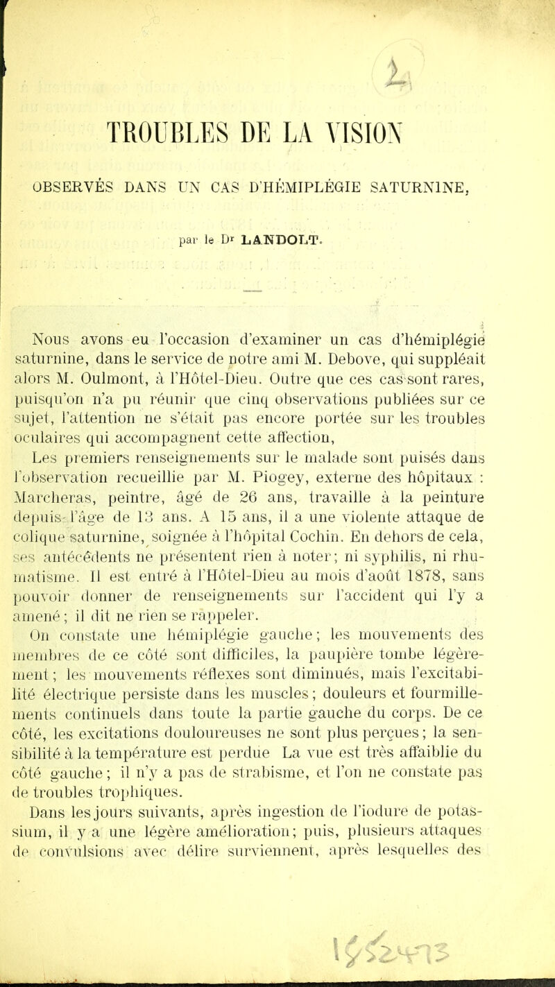 TROUBLES DE LA VISION OBSERVÉS DANS UN CAS D'HÉMIPLÉGIE SATURNINE, par le Dr LANDOLT. Nous avons eu l'occasion d'examiner un cas d'hémiplégie saturnine, dans le service de notre ami M. Debove, qui suppléait alors M. Oulmont, à l'Hôtel-Dieu. Outre que ces cas sont rares, puisqu'on n'a pu réunir que cinq observations publiées sur ce sujet, l'attention ne s'était pas encore portée sur les troubles oculaires qui accompagnent cette affection, Les premiers renseignements sur le malade sont puisés dans l'observation recueillie par M. Piogey, externe des hôpitaux : Marcheras, peintre, âgé de 26 ans, travaille à la peinture depuis: l'âge de 13 ans. A 15 ans, il a une violente attaque de colique saturnine, soignée à l'hôpital Cochin. En dehors de cela, ses antécédents ne présentent rien à noter; ni syphilis, ni rhu- matisme. Il est entré à l'Hôtel-Dieu au mois d'août 1878, sans pouvoir donner de renseignements sur l'accident qui l'y a amené ; il dit ne rien se rappeler. On constate une hémiplégie gauche ; les mouvements des membres de ce côté sont difficiles, la paupière tombe légère- ment; les mouvements réflexes sont diminués, mais l'excitabi- lité électrique persiste dans les muscles ; douleurs et fourmille- ments continuels dans toute la partie gauche du corps. De ce côté, les excitations douloureuses ne sont plus perçues ; la sen- sibilité à la température est perdue La vue est très affaiblie du côté gauche ; il n'y a pas de strabisme, et l'on ne constate pas de troubles trophiques. Dans les jours suivants, après ingestion de l'iodure de potas- sium, il y a une légère amélioration; puis, plusieurs attaques de convulsions avec délire surviennent, après lesquelles des