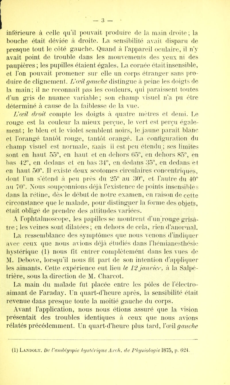 inférieure à celle qu'il pouvait produire de la main droite ; la bouche était déviée à droite. La sensibilité avait disparu de presque tout le côté gauche. Quand à l'appareil oculaire, il n'y avait point de trouble dans les mouvements des yeux ni des paupières ; les pupilles étaient égales. La cornée était insensible, et l'on pouvait promener sur elle un corps étranger sans pro- duire de clignement. Lœil gauche distingue à peine les doigts de la main; il ne reconnaît pas les couleurs, qui paraissent toutes d'un gris de nuance variable ; son champ visuel n'a pu être déterminé à cause de la faiblesse de la vue. Lœil droit compte les doigts à quatre mètres et demi. Le rouge est la couleur la mieux perçue, le vert est perçu égale- ment; le bleu et le violet semblent noirs, le jaune parait blanc et l'orangé tantôt rouge, tantôt orangé. La configuration du champ visuel est normale, mais il est peu étendu ; ses limites sont en haut 55°, en haut et en dehors 65°, en dehors 85°, en bas 42°, en dedans et en bas 34°, en dedans 35°, en dedans et en haut 50°. Il existe deux scotomes circulaires concentriques, dont l'un s'étend à peu près du 25° au 30°, et l'autre du 40° au 70°. Nous soupçonnions déjà l'existence de points insensibles dans la rétine, dès le début de notre examen, en raison de cette circonstance que le malade, pour distinguer la forme des objets, était obligé de prendre des attitudes variées. A FopMalmoscope, les papilles se montrent d'uu rouge grisâ- tre ; les veines sont dilatées ; en dehors de cela, rien d'anormal. La ressemblance des symptômes que nous venons d'indiquer avec ceux que nous avions déjà étudiés dans l'hémianesthésie hystérique (1) nous fit entrer complètement dans les vues de M. Debove, lorsqu'il nous lit part de son intention d'appliquer les aimants. Cette expérience eut lieu le 12 janvier, à la Salpé- trière, sous la direction de M. Charcot. La main du malade fut placée entre les pôles de 1 électro- aimant de Faraday. Un quart-d'heure après, la sensibilité était revenue dans presque toute la moitié gauche du corps. Avant l'application, nous nous étions assuré que la vision présentait des troubles identiques à ceux que nous avions rélatés précédemment. Un quart-d'heure plus tard, l'œil gauche