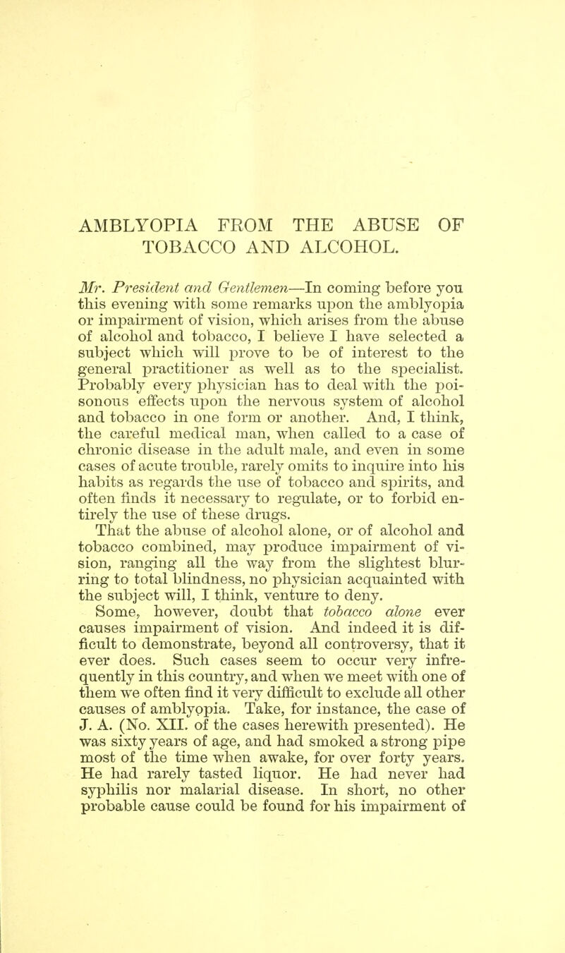 AMBLYOPIA FROM THE ABUSE OF TOBACCO AND ALCOHOL. Mr. President and Gentlemen—In coming before you this evening with some remarks upon the amblyopia or impairment of vision, which arises from the abuse of alcohol and tobacco, I believe I have selected a subject which will prove to be of interest to the general practitioner as well as to the sj^ecialist. Probably every physician has to deal with the j^oi- sonous effects upon the nervous system of alcohol and tobacco in one form or another. And, I think, the careful medical man, when called to a case of chronic disease in the adult male, and even in some cases of acute trouble, rarely omits to inquire into his habits as regards the use of tobacco and spirits, and often finds it necessary to regulate, or to forbid en- tirely the use of these drugs. That the abuse of alcohol alone, or of alcohol and tobacco combined, may jDroduce impairment of vi-= sion, ranging all the way from the slightest blur- ring to total blindness, no physician acquainted with the subject will, I think, venture to deny. Some, however, doubt that tobacco alone ever causes impairment of vision. And indeed it is dif- ficult to demonstrate, beyond all controversy, that it ever does. Such cases seem to occur very infre- quently in this country, and when we meet with one of them we often find it very difficult to exclude all other causes of amblyopia. Take, for instance, the case of J. A. (No. XIL of the cases herewith presented). He was sixty years of age, and had smoked a strong pipe most of the time when awake, for over forty years. He had rarely tasted liquor. He had never had syphilis nor malarial disease. In short, no other probable cause could be found for his impairment of